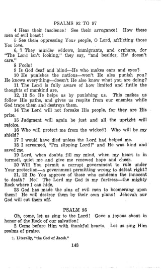 PSALMS 92 TO 97
4 Hear their insolence! See their arrogance! How these
men of evil boast!
5 See them oppressing Your people, 0 Lord, aiflicting those
You love.
6, 7 They murder widows, immigrants, and orphans, for
“The Lord isn’t looking,” they say, “and besides, He1 doesn’t
care.”
8 Fools!
9 Is God deaf and blind-He who makes ears and eyes?
10 He punishes the natioas-won’t He also punish you?
He knows everything-doesn’t He also know what you are doing?
11 The Lord is fully aware of how limited and futile the
thoughts of mankind are,
12, 13 So He helps us by punishing us. This makes us
follow His paths, and gives us respite from our enemies while
God traps them and destroys them,
14 The Lord will not forsake His people, for they are His
prize,
15 Judgment will again be just and all the upright will
rejoice.
shield?
16 Who will protect me from the wicked? Who will be my
17 I would have died unless the Lord had helped me.
18 I screamed, “I’m slipping Lord!” and He was kind and
saved me.
19 Lord, when doubts fill my mind, when my heart is in
turmoil, quiet me and give me renewed hope and cheer.
20 Will You permit a corrupt government to rule under
Your protection-a government permitting wrong t o defeat right?
21, 22 Do You approve of those who condemn the innocent
to death? No! The Lord my God is my fortress-the mighty
Rock where I can hide,
23 God has made the sins of evil men to boomerang upon
them! He will destroy them by their own plans! Jehovah our
God will cut them off.
PSALM 95
Oh, come, let us sing to the Lord! Gove a joyous sihout in
2 Come before Him with thankful hearts. Let us sing Him
honor of the Rock of our salvation!
psalms of praise.
1. Literally, “the God of Jacob.”
143
 