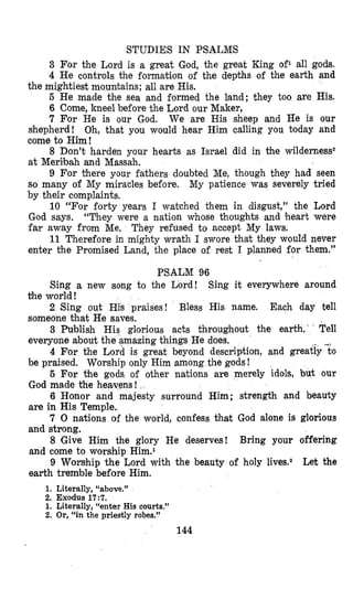 STUDIES IN PSALMS
3 For the Lord is a great God, the great King of1 all gods.
4 He controls the formation of the depths of the earth and
5 He made the sea and formed the land; they too are His.
6 Come, kneel before the Lord our Maker,
7 For He is our God. We are His sheep and He is our
shepherd! Oh, that you would hear Him calling you today and
come to Him!
8 Don’t harden your hearts as Israel did in the wilderness2
at Merilbah and Massah.
9 For there your fathers doubted Me, though they had seen
so many of My miracles before. My patience was severely tried
by their complaints,
10 “For forty years I watched them in disgust,” the Lord
God says. “They were a nation whose thoughts and heart were
far away from Me. They refused to accept My laws.
11 Therefore in mighty wrath I swore that they would never
enter the Promised Land, the place of rest I planned for them.”
PSALM 96
the mightiest mountains; all are His.
Sing a new song to the Lord! Sing it everywhere around
2 Sing out His praises! Bless His name. Each day tell
3 Publish His gloriou,s acts throughout the earth. Tell
4 For the Lord is great beyond description, and greatiy-to
5 For the gods of other nations are merely idols, but our
6 Honor and majesty surround Him; strength and beauty
7 0 nations of the world, confess Chat God alone is glorious
8 Give Him the glory He deserves! Bring your offering
9 Worsthip the Lord with the beauty of holy lives.2 Let the
the world !
someone that He saves.
everyone about the amazing things He does,
be praised. Worship only Him among the gods!
God made the heavens!
are in His Temple.
and strong.
and come to worship Him.l
earth tremble before Him.
1. Literally, “above.”
2. Exodus 17:7.
1. Literally, “enter His courts.”
2. Or, “in the priestly robes.”
144
 