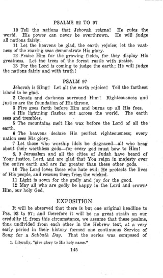 PSALMS 92 TO 97
10 Tell the nations that Jehovah reigns! He rules the
world. His power can never be overthrown, He will judge
all nations fairly,
11 Let the heavens be glad, the earth rejoice; let the vast-
ness of the roaring seas demonstrate His glory.
12 Praise Him for the growing fields, for they display His
greatness. Let the trees of the forest rustle with praise.
13 For the Lord is coming to judge the earth; He will judge
the nations fairly and with truth!
PSALM 97
Jehovah is King ! Let all the earth rejoice ! Tell the farthest
2 Clouds and darkness surround Him! Righteousness and
3 Fire goes forbh before Him and burns up all His foes.
4 His lightning flashes out across the world. The earth
sees and trembles,
5 The mountains melt like wax before the Lord of all the
earth.
6 The heavens declare His perfect righteousness; every
nation sees His glory.
7 Let those who worship idols be disgraced-all who brag
about their worthless gods-for every god must bow to Him!
8, 9 Jerusalem and all the cities of Judah have heard of
Your justice, Lord, and are glad that You reign in majesty over
the entire earth and are far greater than these other gods.
10 The Lord loves those who hate evil; He protects the lives
of His people, and rescues them from the wicked.
11 Light is sown for the godly and joy for the good.
12 May all who are godly be happy in the Lord and crown1
island to be glad.
justice are the foundation of His throne,
Him, our holy God,
EXPOSITION
It will be observed that there is but one original headline to
Pss. 92 to 97; and therefore it will be no great strain on our
credulity if, from this circumstance, we assume that these psalms,
thus undivided from each other in the Hebrew text, at a very
early period in their history formed one continuous Service of
Song for a Sabbath Day. That the series was composed of
1. Literally, ‘‘give glory to His holy name.”
145
 