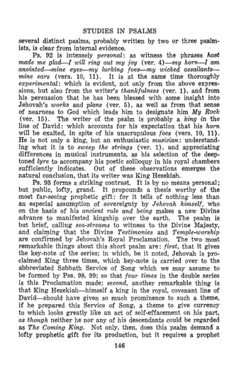 STUDIES IN PSALMS
several distinct psalms, probably written by two or three psalm-
ists, is clear from internal evidence.
Ps. 92 is intensely persona.1: as witness the phrases hmt
made m e g l a o L I will ring out m y joy (ver. 4)--cmy horn-I am
anointed-wine eyes-my lurking f oes-my wioked assailants-
mine ears (vers. 10, 11). It is at the same time thoroughly
experimental: which is evident, not only from the above expres-
sions, but also from the writer’s thankfulness (ver. l), and from
his persuasion that he has been blessed with some insight into
Jehovah’s works and plans (ver. 5), as well as from that sense
of nearneas to God which leads him to designate him M y Rock
(ver. 15). The writer of the psalm is probably a king in the
line olf David: which accounts for his expectation that his horn
will be exalted, in spite of his unscrupulous foes (vers. 10, 11).
He is not only a king, but an enthusiastic musician: understand-
ing what it is to sweep the strings (ver. l), and appreciating
differences in musical instruments, as his selection of the deep-
toned lyre to accompany his poetic soliloquy in his royal chambers
sufficiently indicates. Out of these observations emerges the
natural conclusion, that its writer was King Hezekiah.
Ps. 93 forms a striking contral&. It is by no means personal;
but public, lofty, grand. It propounds a thesis worthy of the
most far-seeing prophetic gift: for it tells of nothing less than
an especial asfsumption of sovereignty by Jehovah himself, who
on the basis of his ancient rule and being makes a new Divine
advance to manifested kingship over the earth. The psalm is
but brief, calling sen-streams to witness to the Divine Maj.esty,
and claiming that the Divine Testimonies and Temple-worship
are confirmed by Jehovah’s Royal Proclamation. The two most
remarkable things zbout this short psalm are: first, that it gives
the key-note of the (series; in which, be it noted, Jehovah is pro-
claimed King three times, which key-note is carried over to the
abbreviated Sabbath Service of Song which we may assume to
be formed by Pss. 98, 99; so that four times in the double series
is this Proclamation made; second, another remarkable thing is
that King Hezekiah-himself a king in the royal, covenant line of
David-should have given so much prominence to such a theme,
if he prepared this Service of Song, a theme to give currency
to which looks greatly like an act of self-effacement on his part,
as though neither he nor any of his descendants could be regarded
as T h e Coming King. Not only, then, does this paalm demand a
lofty prophetic gift for its production, but it requires a prophet
146
 