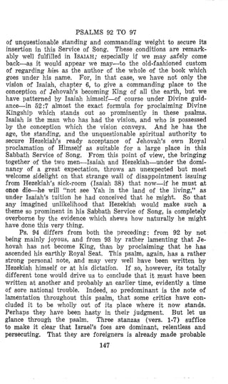 PSALMS 92 TO 97
o€ unquestionable standing and commanding weight to secure its
insertion in this Service of Song, These conditions are remark-
ably well iulfilled in ISAIAH;especially if we may ,safely come
back-as it would appear we may-to the old-fashioned custom
of regarding him as the author of the whole of the book which
goes under his name. For, in that case, we have not only the
vision of Isaiah, chapter 6, to give a commanding place to the
concepiion of Jehovah’s becoming King of all the earth, but we
have paiterned by Isaiah himself-of course under Divine guid-
ance-in 62:7 almolst the exact formula for proclaiming Divine
Kingship which stands out so proininently in these psalms.
Isaiah is the man who has had the vision, and who is possessed
by the conception which the vision conveys, And he has the
age, the standing, and the unquestionable spiritual authority to
secure Hezekiah’s ready acceptance of Jehovah’s own Royal
proclamation of Himself as suitable for a large place in this
Sabbath Service of Song. From this point of view, the bringing
together of the two men-Isaiah and Hezekiah-under the domi-
nancy of a great expectation, throws an unexpected but most
welcome sidelight on that strange wail of disappointment issuing
from Hezekiah’s sick-room (Isaiah 38) that now-if he must at
once die-he will “not see Yah in the land of the living,” as
under Isaiah’s tuition he had conceived that he might. So that
any imagined unlikelihood that Hezekfah would make such a
theme so prominent in his Sabbath Service of Song, is completely
oveyborne by the evidence which shews how naturally he might
have done this very thing.
Ps. 94 differs from both the preceding: from 92 by not
being mainly joyous, and from 93 by rather lamenting that Je-
hovah has not become King, than by proclaiming that he has
ascended his earthly Royal Seat. This psalm, again, has a rather
strong personal note, and may very well have been written by
Hezekiah himself or at his dictaifon. If so, however, its totally
different tone would drive us to conclude that it must have been
written at another and probably an earlier time, evidently a time
of #sorenational troulble. Indeed, so predominant is the note of
lamentation throughout this psalm, that some critics have con-
cluded it to be wholly out of its place where it now stands.
Perhaps they have been hasty in their judgment, But let us
glance through the psalm. Three stanzas (vers. 1-7) suffice
to make it clear that Israel’s foes are dominant, relentless and
persecuting. That they are foreigners is already made probable
147
 