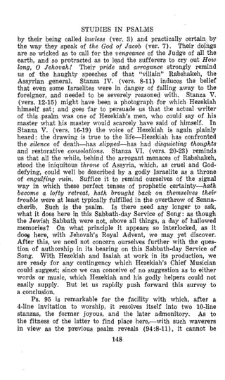 STUDIES IN PSALMS
by their being called lawless (ver. 3) and practically certain by
the way they speak of the God of Jacob (ver. 7). Their doings
are so wicked as to call for the vengecxnce of the Judge of all the
earth, and so protracted as to lead the sufferers to cry out How
long, 0 Jehovah! Their pride and arroigance strongly remind
us of the haughty speeches of that “villain” Rabshakeh, the
Assyrian general. Stanza IV. (vers. 8-11) induces the belief
that even some Israelites were in danger of falling away to the
foreigner, and needed to be severely reasoned with. Stanza V.
(vers. 12-15) might have been a photograph for which Hezekiah
himself sat; and goes far to persuade us that the actual writer
of this psalm was one of Hezekiah’s men, who could say of his
master what his master would scarcely have said of himself. In
Stanza V. (vers. 16-19) the voice of Hezekiah is again plainly
heard: the drawing is true to the life-Hezekiah has confronted
the silence of death-has slipped-has had disquieting thoughts
and restorative consolations. Stanza VI. (vers. 20-23) reminds
us that all the while, behind the arrogant menaces of Rabshakeh,
stood the iniquitous throne of Assyria, which, as cruel and God-
defying, could well be described by a godly Israelite as a throne
of engulfing ruin, Suffice it to remind ourselves of the signal
way in which these perfect tenses of prophetic certainty-haith
become a lofty retreat, hath brought back o n themselves their
trouble were at least typically fulfilled in the overthrow of Senna-
cherib. Such is the psalm. Is there need any longer to ask,
what it does here in this Sabbath-day Service of Song: as though
the Jewish Sabbath were not, above all things, a day of hallowed
memories? On what principle it appears so interlocked, as it
d o g here, with Jehovah’s Royal Advent, we may yet discover.
After this, we need not concern ourselves further with the ques-
tion of authorship in its bearing on this Sabbath-day Service of
Song. With Hezekiah and Isaiah at work in its production, we
are ready for any contingency which Hezekiah’s Chief Musician
could suggest; since we can conceive of no suggestion as to either
words or music, which Hezekiah and his godly helpers could not
easily supply. But let us rapidly push forward this survey to
a conclusion.
Ps. 95 is remarkable for the facility with which, after a
4-line invitation to worship, it resolves itself into two 10;line
stanzas, the former joyous, and the later admonitory. As to
the fitness of the latter to find place here,-with such waverers
in view as the previoas psalm reveals (94:8-ll), it cannot be
148
 