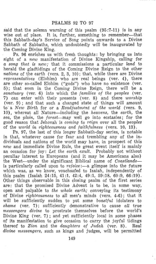 PSALMS 92 TO 97
said that the solemn warning of this psalm (95:7-11) i s in any
wise out of place. It is, fui%her, something to remember-that
this Sabbath-day’s Service of Song points onwards to a Divine
Sabbath of Sabbaths, which undoubtedly will be inaugurated by
the Coming Divine King.
Ps. 96 enriches us with fresh thoughts: by bringing us into
sight of a n e w manifestation of Divine Kingship, calling for
a song that is new; that it coininissions a particular land to
herald the gladtidings of the Coming Divine Reign to the other
nutions of the earth (vers. 2, 3, 10); that, while there are Divine
representatives (Elohim) who are real beings (ver. 4), there
are other so-called Elohim (rcgodsJ’)who have no existence (ver.
5); that even in the Corning Divine Reign, there will be a
sanctuary (ver. 6) into which the families of the peoples (ver.
7 ) can enter with their presents (ver. 8) and there woyship
(ver. 9) ; and that such a changed state of things will amount
t o ’ a N e w Birth for or a Readjustment of the world (vers. 9,
lo), wheyeat all Nature-including the heavens, the earth, the
sea, the plain, the forest-may well go into ec’stasies; for the
good reason that Jehovah is coiizing t o reign over all the peoples
of the world in IGghteousness and faithfulness (vers. 10, 13).
‘Ps. 97, the last of this longer Sabbatli-day series, is notable
in that, whatever cause for fear and trembling any of the in-
dividuals and nations of the world may have, in prospect of this
new and immediate Divine Rule, the great event itself is mainly
an occasion for joy: Let the enyth exult. Probably not without
peculiar interest to Europeans (and it may be Americans also)
the West-under the significant Biblical name of Coustlands-
is particularly called upon to reioice:-a glimpse into the future
which was, as we know, vouchsafed to Isaiah, independently of
this psalm (Isaiah 24:15, 41:1, 42:4, 49:1, 59:18, 60:9, 66:19).
Other things observable in this closing psalm of the first series
are: that the promised Divine Advent is to be, in some way,
open and palpable to the whole eaytlz; conveying its testimony
of Divine righteousness to all men’s minds (vers. 4-6); that it
will be sufficiently sudden to put some boastful idolaters to
shame (ver. 7) ; sufficiently demonstrative to cause all true
messengers divine to prostrate themselves before the world’s
Divine King (ver. 7) ; and yet sufficiently local in some phases
of its manifestati’on to give occasion t o carry the joyful tidings
thereof to Zion and the dauglatew of Judalz (ver. 8 ) . Real
divine nzessengew, such as kings and judges, will be permitted
149
 