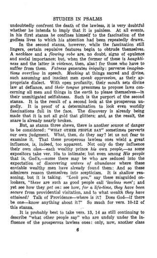 STUDIES IN PSALM,S
undoubtedly confront the death of ‘the lawless, it is very doubtful
whether he intends to imply that it is painless. At all events,
in his first stanza he confines himself to the fascinatilon of the
godless lives to which his abtention had been repeatedly drawn.
In the second stanza, however, while the fascination still
lingers, certain repulsive features begin to obtrude themselves.
A neckkce and a flowing robe are, no doubt, signs of opulence
and social importance; but, when the former of these is haughti-
ness and the latter is vioilence, then, alas! for those who have to
suffer from them. Fatness generates iniquity : perverse imagina-
tions overflow in speech. Mocking at things sacred and divine,
such assuming and insolent men speak oppression, as their ap-
propriate dialect. With open profanity, their mouth sets divine
law at defiance, and their tongue presumes to propose laws con-
cerning all men and things in the earth to please themselves-in
their unmitigated selfishness. Such is the purport of the second
stanza. It is the result of a second look at the prosperous un-
godly. It is proof of a determination to look even worldly
fascinations full in the face. The discovery is already being
made that it is not all gold that glitters; and, as the result, the
snare is already nearly broken.
But, as stanza three shews, there is another source of danger
to be considered: “WHAT OTHER PEOPLE SAY” sometimes perverts
our own judgment. What, then, do they say? let us not fear to
examine it. That these prosperous lawless ones wield a great
influence, is, indeed, too apparent. Not only do they influence
their own ctaoz-each wealthy prince h4s gown peuple,-as some
expositors take ver. 10a to intimate; but even among His people
that is, God’s,-some there may be who are seduced into the
expectation of discovering waters of aburtdance where these
enviable wealthy men have already found them: And so these
admirers reason (themselves into scepticism. It is shallow rea-
soning, but it is taking. ‘Zook you,” say these misguided on-
lookers, “these are such as good people call ‘lawless men’; and
yet see how they get oryl: see how, f o r a life-time, they have been
secure from providential visitation, and to what wealth they have
attained! Talk of Providence-where is it? Does God-if there
be one-know anything about it?” So much for vers. 10-12 of
this stanza,
It is probably best to take vers. 13, 14 as still continuing to
describe “what other people say” who are unduly under the in-
fluence of the prosperous lawless ones: only, now, another class
6
 
