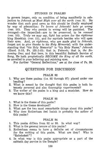 STUDIES IN PSALMS
to govern longer, only on condition of being manifestly in sub-
jection to Jehovah as Most High over d l the earth (ver. 9). No
wonder that such good news as this should be finally employed
by way of admonition: Y e lovers of Jehovah! hate ye wrong
(ver. 10). They who persist in wrong will be punished. The
wronged-the imperilled-are to be preserved, to be rescued
(ver. 10). Truly we may say, light has arisen for the righteous
king Hezekiah (ver. ll),and for myriads besides who will open
their eyes. And, ye righteous, who are made glad in Jehovah,
forget not to give thanks to his Holy Memovial; with the under-
standing that “his Holy Memorial” is “his Holy Name,*’Jehovah
(Exod. 3:15, Ps. 135:l-3); that is, Yahweh; that is, the Be-
coming One; and that here, in this beautiful Sabbath Service of
Song, He hath prophetically BECOME the King of all the earth,
as unveiled to your believing and’rejoicing eyes.
For further “General Reflections,” see at the close of Ps. 99.
1.
2.
3.
1;
2.
3.
4.
1.
2.
3.
4.
QUESTIONS FOR DISCUSSION
PSALM 92
Why are these psalm,s (Le. 92 through 97) placed under one
heading?
What is meant by the thought Mat this psalm is both in-
tensely personal and also thoroughly experimental?
The writer of the psalm is a king and a musician. How do
we know this?
PSALM 93
What is the theme of this psalm?
How is the theme developed?
What are the two most remarkable things about this psalm?
Why does Rotherham feel Isaiah is probably the author of
this psalm?
PSALM 94
This psalm differs from 92 or 93.
What is the general tenure of this psalm?
Rotherham seems to have a definite set of circumstances
for the writing of this psalm. What are they? Who is
“Rabshekeh” ?
In what way is this psalm appropriate as a part of the
sabbath day service in the Temple?
In what way?
150
 