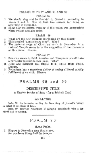 PSALMS 92 TO 97 AND 98 AND 99
PSALM 95
We should sing and $e thankful to God-i.e., according to
verses 1 and 2. Give at least; two reasons for doing so
according to verses 3-5.
Show how the solemn ~varningof this psalm was appropriate
when written and also today,
What are the mew thoughts introduced by this psalm?
This is called “a missionary song”. Why?
The material reign of Christ on earth in Jerusalem in a
restored Temple seems to be the suggestion of the comments
on this psalm, Discuss.
PSALM 97
Someone seems to think America and Europeans should take
a particular interest in this psalm. Why?
Read and interpret Isa. 24:15; 41:l; 42:4; 49:l; 59:18.
Discuse,
Rotherham has a marvelous ability of seeing a‘literal earthly
fulfillment of vs. 4-11. Discuss.
PSALM 96
1.
2.
1.
2.
3,
1.
2.
3.
P S A L M S 9 8 a n d 9 9
DESCRIPTIVE TITLE
A Shorter Service of Song (for a Sabbath Day).
ANALYSIS
Psalm 98: An Invitation to Sing the New Song of Jehovah’s Victory
Psalm 99: Jehovah‘s Assumption of Kingship Proclaimed: with a Re-
in behalf of the House of Israel.
newed Call to Worship.
P S A L M 9 8
(Lm.) Psalm.
Sing ye to Jehovah a song that is new,
for wondrous things hath he done)-
1
151
 