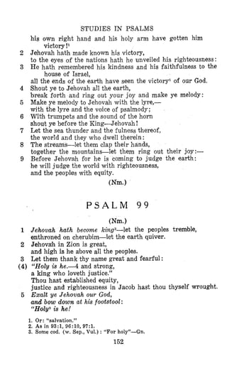 STUDIES IN PSALMS
2
3
4
5
6
7
8
9
1
2
3
(4) “Holy is he.-4 and strong,
a king who loveth justice.’’
Thou hast established equity,
justice and righteousness in Jacob hast thou thyself wrought.
5 Exalt ye Jehovah our God,
and bow down at his footstool:
c1H~ly3is he!
1. Or: “salvation.”
2. As in 93:1, 96:10, 97:l.
3. Some cod. (w. Sep., Vul.) : “For holy”-Gn.
152
his awn right hand and his holy arm have gotten him
Jehovah hath made known his victory,
to the eyes of the nations hath he unveiled his righteousness:
He hath remembered his kindness and his faithfulness to the
all the ends of the eahh have seen the victory‘ of our God.
Shout ye to Jehovah all the earth,
break forth and ring out your joy and make ye melody:
Make ye melody to Jehovah with the lyre,-
with the lyre and the voice of psalmody;
With trumpets and the sound of the horn
shout ye before the King-Jehovah!
Let the sea thunder and the fulness thereof,
the world and they who dwell therein:
The streams-let them clap their hands,
together the mountains-let them ring out their joy:-
Before Jehovah for he is coming to judge the earth:
he will judge the world with righteousness,
and the peoples with equity.
victory !l
house of Israel,
Wm.1
P S A L M 9 9
Wm.1
Jehovah hath become king2-let the peoples tremlble,
enthroned on cherubim-let the earth quiver.
Jehovah in Zion is great,
and high is he above all the peoples.
Let them thank thy name great and fearful:
 
