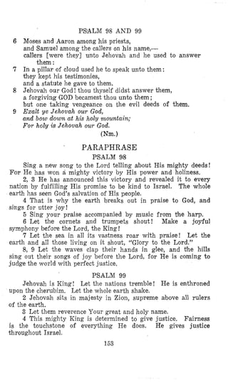 PSALM 98 AND 99
Moses and Aaron among his priests,
and Samuel among the callers on his name,-
callers [were they] unto Jehovah and he used to answer
In a pillar of cloud used he to speak unto them:
they kept his testimonies,
and a statute he gave to them.
Jehovah our God! thou thyself didst answer them,
a forgiving GOD becamest thou unto them;
but one taking vengeance 011 ihe evil deeds of them.
Exult ye Jehova,h our God,
and bow down at his holy nzountain;
For holy is Jehovah our God.
them :
Wm.)
. PARAPHRASE
PSALM 98
Sing a new song to the Lord telling about His mighty deeds!
For He has won a mighty victory by His power and holiness.
2, 3 He has announced this victory and revealed it to every
nation by fulfilling His promise to be kind to Israel. The whole
earth has seen God’s salvation of His people.
4 That is why the earth breaks out in praise to God, and
sings for utter joy!
5 Sing your praise accompanied by music from the harp.
6 Let the cornets and trumpets shout! Make a joyful
symphony before the Lord, the King !
7 Let the sea in all its vastness roar with prai’se! Let the
earth and all those living on it shout, “Glory to the Lord.”
8, 9 Let the waves clap their hands in glee, and the hills
sing out their songs of joy before the Lord, €or He is coming to
judge the world with perfect justice,
PSALM 99
upon the cherubim. Let the whole earth shake.
of the earth.
Jehovah is King! Let the nations tremble! He is enthroned
2 Jehovah sits in majesty in Zion, supreme above all rulers
3 Let them reverence Your great and holy name.
4 This mighty Icing is determined to give justice. Fairness
is the touchstone of everything He does. He gives justice
throughout Israel.
153
 