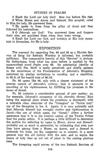 STUDIES IN PSALMS
5 Exalt the Lord our holy God! Bow low before His feet.
6 When Moses and Aaron and Samuel, His prophet, cried
7 He spoke to them from the pillar of cloud and they
8 0 Jehovah our God! You answered them and forgave
9 Exalt the Lord our God, and warship at His holy moun-
to Him for help, He ans,weredthem.
followed his instrinctions.
their sins, yet punished them when they went wrong.
tain in Jerusalem, for He is holy.
EXPOSITION
The warrant for regarding Pss. 98 and 99 as a Shorter Ser-
vice of Song for Sabbath Worship is informal, but probably
sufficient. The comparative brevity of this “Service” is obvious.
Its distinctness from what has gone before is marked by the
superscribed ,word Psalm over 98. Its substantial identity of
theme with Pss. 92-97 is easily perceived; and chiefly appears
in the recurrence of the Proclamation of Jehovah’s Kingship,
sustained by similar invitations to worship, and a repetition,
in 98 :9, of the hearld note of 96 :13.
Ps. 98 opens like 96, only with a clearer statement of the
precise nature of Jehovah’s victory: that it amounts to an
urnveiling of his righteousness, by fulfilling his promises to the
house of Israel.
Ps. 99 contains a considerable amount of new matter: as,
for example, Jehovah’s occupancy of his cherubic throne;-Zion
being the especial place where his greatness is displayed; with
a tolerable clear reminder of the “trisagion” or “thrice holy”
cry of the Seraphim in Isa. 6. Again, it is very pointedly said
that Jehovah hinzself has wrought justice and righteousness in
Jacob-the use of which name, for “Israel,” offers a further
assurance that it is to the historic nation of the Twelve Tribes
that the psalm refers. It is perhaps a little difficult to determine
the motive for referring by name to Moses, Aaron and Samuel:
probably not so much to generalise, by intimating that even now
they have among them a Moses, an Aaron, and a Samuel to
intercede for them (as Kp. suggests) as to connect, in a more
general way the old history with the new, and to enjoin the
lesson of holy fear as not out of place in the coming glorious
time.
The foregoing rapid survey of the two Sabbath Services of
154
 