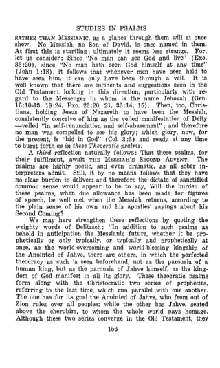 STUDIES IN PSALMS
RATHER THAN MESSIANIC,as a glance through them Will at once
shew. No Messiah, no Son of David, is once named in them.
At first this is startling: ultimately it seems less strange. For,
let us consider: Since “No man can see God and live” (Exo.
33:20), since “No man hath seen God himself at any time”
(John 1:18), it follows that whenever men have been held to
have seen him, it can only have been through a veil. It is
well known that there are incidents and suggestions even in the
Old Testament looking in this direction, particularly with re-
gard to the Messenger in whom is the name Jehovah (Gen.
16:lO-13, 19:24, Exo. 23:20, 21, 33:14, 15). Then, too, Chris-
tians, holding Jesus of Nazareth to have been the Messiah,
consistently conceive of him as the veiled manifestation of Deity
-veiled “in self-renunciation and self-xbasement” ; and therefore
no man was compelled to see his glory; ,which glory, now, for
the present, is “hid in God” (Col. 3:3) and ready at any time
to burst forth as in these Theocratic psalms.
A third reflection naturally follows: That these psalms, for
their fulfilment, await THE MESSIAH’S SECONDADVENT. The
psalms are highly poetic, and even dramatic, as all sober in-
terpreters admit. Still, it by no means follows that they have
no clear burden to deliver; and therefore the dictate of sanctified
common sense would appear to be to say, Will the burden of
these psalms, when due allowance has been made for figures
of speech, be well met when the Messiah returns, according to
the plain sense of his own and his apostles’ sayings about his
Second Coming?
We may here strengthen these reflections by quoting the
weighty words of Delitzsch: “In addition to such psalms as
behold in anticipation the Messianic future, whether it be pro-
phetically or only typically, or typically and prophetically at
once, as the world-movercoming and world-blessing kingship of
the Anointed of Jahve, there are others, in which the perfected
theocracy as such is seen beforehand, not as the parousia of a
human king, but as the parousia of Jahve himself, as the king-
dom of God manifest in all its glory. These theocratic psalms
form along with the Christocratic two series of prophecies,
referring to the last time, which run parallel with one another.
The one has for its goal the Anointed of Jahve, who from out of
Zion rules over all peoples; while the other has Jahve, seated
above the cherubim, to whom the whole world pays homage.
Although these two series converge in the Old Testament, they
156
 