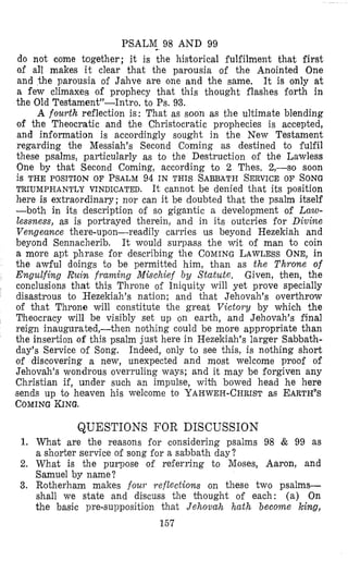 PSALM 98 AND 99
do not come together; it is the historical fulfilment that first
of all makes it clear that the parousia of the Anointed One
and the parousia of Jahve are one and the same, It is only at
a few climaxes of prophecy that this thought flashes forth in
the Old Testament”-Intro, to Ps. 93.
A fourth reflection is: That as soon as the ultimate blending
of the Theocratic and the Christocratic prophecies is accepted,
and information is accordingly sought in the New Testament
regarding the Messiah’s Second Coming as destined to fulfil
these psalms, particularly as to the Destruction of the Lawless
One by that Second Coming, according to 2 Thes. 2,-so soon
is THE POSITION OF PSALM94 IN THIS SABBATHSERVICEOF SONG
here is extraordinary; nor can it be doubted that the psalm itself
-both in its description of so gigantic a development of Lano-
lessness, as is portrayed therein, and in its outcries for Divine
Vengeance there-upon-readily carries us beyond Hezekiah and
beyond Sennacherib. It would surpass the wit of man t o coin
a more apt phrase for describing the COMINGLAWLESSONE, in
the awful doings to be permitted him, than as the Throne of
Engulfing Ruin framing Mischief By Statute. Given, then, the
conclusions that this Throne of Iniquity will yet prove specially
disastrous to Hezekiah’s nation; and that Jehovah’s overthrow
of that Throne will constitute the great Victory by which the
Theocracy will be visibly set up on earth, and Jehovah’s final
reign inaugurated,-then nothing could be more appropriate than
the insertion of this psalm just here in Hezekiah’s larger Sabbath-
day’s Service of Song. Indeed, only to see this, is nothing short
of discovering a new, unexpected and most welcome proof of
Jehovah’s wondrous overruling ways; and it may be forgiven any
Christian if, under such an impulse, wibh bowed head he here
sends up to heaven his welcome to YAHWEH-CHRISTas EARTH%
COMINGKING.
TRIUMPHANTLY VINDICATED. It cannot be denied that its position
QUESTIONS FOR DISCUSSION
1. What are the reasons for considering psalms 98 & 99 as
a shorter service of song for a sabbath day?
2. What is the purpose of referring to Moses, Aaron, and
Samuel by name ?
3. Rotherham makes foul. reflections on these two psalms-
shall we state and discuss the bhought of each: (a) On
the basic pre-supposition that Jehovah hath become king,
157
 