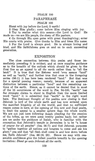 PSALM 100
PARAPHRASE
PSALM 100
Shout with joy before the Lord, 0 earth!
2 Obey Him gladly; come beiore Him singing with joy,
3 Try to realize what this means-the Lord is God! He
made us-we are His people, the sheep of His pasture.
4 Go through His open gates with great thanksgiving; enter
His courts with praise. Give thanks to Him and bless His name.
5 For the Lord is always good. He is always loving and
kind, and His faithfulness goes on and on to each succeeding
generation.
EXPOSITION
The close connection between this psalm and those im-
mediately preceding it is evident, and at once supplies guidance
as to the breadth of the outlook which should be given to the
first line as an appeal to all the earth rather than to “all the
land.” It is true that the Hebrew word ’erex means ‘‘land”
as well as “earth,” and iurther true that once in the foregoing
series (96:l) it has here been rendered “land.” But that was
for a special passing reason; namely, because of an apparent
distinction between a particular “land” and the remaining na-
tions of the earth. Hence, as it cannot be denied that in most
of the 15 occurrences of the word in Pss. 94-100, “earth” has
far stronger claims to stand in English than the more limited
word “land,” it is submitted that “earth” is the right word
here, The dominant thought of the psalms now closing is that
Jehovah is lord of the whole earth and has now entered upon
the manifest kingship o i all the world; and that no sufficient
to limit the appeal to a smaller sphere than the whole world.
We are not just here following Asaph pleading for the reunion
of the tribes, as we were some twenty psalms back; but rather
are we under the guidance of Isaiah, who is familiar with the
conception that Jehovah’s temple in Jerusalem is to be “a house
of prayer for all peoples” (Isa. 56:7) and that Jehovah purposes
to “gather together all nations and tongues to come and see his
glory,” yea and that “all ilesh shall come in and bow down before
me, Saith Jehovah” (Isa. 66 :18, 23). Hence we may with rea-
sonable confidence give the fullest possible breadth to the opening
invitation : Shout ye unto Jehovah all the earth.
159
reason comes in here, at the opening of this new and final psalm, i
<
 