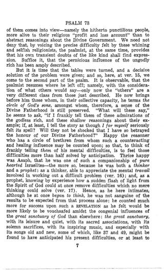 PSALM 73
of them comes into view-namely the hitherto punctilious people,
more alive to their religious “profit and loss account” than to
abstract reasonings about the Divine Government. We need not
deny that, by voicing the precise difficulty €elt by these whining
and selfish religionists, the psalmist, at the same time, provides
that his own transient doubts of the like kind shall find expres-
sion. Suffice it, that lthe pernicious iniluence of the ungodly
rich has been amply described.
But it is time that the tables were turned, and a decisive
solution lof the problem were given; and so, here, at ver. 16, we
come to the second part of the psalm. It is observable, that the
psalmist resumes where he left off; namely, with the considera-
tion of what others would say-only now the “others” are a
very different class from those just described. He now brings
before him those whom, in their collective capacity, he terms the
circle of God’s sow, amongst whom, therefore, a sense of the
Divine Fatherhood is still preserved. “What will these say,”
he seems to ask, “if I frankly tell them of these admirations of
the godless rich, and these shallow reasonings about their ex-
ample; if, at least, I tell the story as though I for rnyseZf serilously
felt its spell? Will they not be shocked that I have so betrayed
the honour of our Divine Fatherhood?” Happy the reasoner
who has a circle of brethren from whom such a counteracting
and healing influence may be counted upon; so that, to think of
frankly telling them of his mental difficulties, is to feel those
difficulties more than half solved by anticipation. Thrice happy
was Asaph, that he was one of such a companionship of pure
hearted Israelites-the more so, because he was both a thinker
and a prophet: as a thinker, able to appreciate lthe mental travail
involved in working out a difficult problem (ver. 16); and, as a
prophet, knowing by experience how a sudden flash of light from
the Spirit of God could at once remove difficulties which no mere
thinking could solve (ver. 17). Hence, as he here intimates,
although he at once begun to think, he was nlot sanguine of the
results to be expected from that process alone: he counted much
more for success upon such a REVELATION as he felt would be
more likely to be vouchsafed amidst the oongenial influences of
the great sanctuary of God than elsewhere: the great sanctuary,
with its leisure and quiet, with its sacred associations, with its
solemn sacrifices, with its inspiring music, and especially with
its songs old and new, some of which, like 37 and 49, might be
found to have anticipated his present difficulties, or at least to
7
 