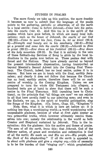 STUDIES IN PSALMS
The more firmly we take up this position, the more frankly
it becomes us now to submit that the language of the psalm
points to the gathering, periodic or otherwise, of all the earth
to a local centre: Come in before Jehovah-Come into his gates,
into his courts (ver. 4). And this too is in the spirit of the
psalms which have gone before, in which are many local indi-
cations: such as the house of Jehovah, the c
(92:13)-Come to meet his face, Come in, le
6)-Strength and beauty are in his sanctuary (96 :6)-Brhg
ye a present and come into his courts (96 :8)--Jehovah in Ziom
iS great (99:2)-Bow down at his footstool (99:5)-Bow down
at his holy mountain (99:9). So that it is entirely in the vein
of these Sabbath-day Services of Song to abide by the local in-
dications in the psalm now before us. These psalms deal with
Israel and the Nations. They have already carried us beyond
the present intermediate dispensation, having transported , us
beyond Messiah’s Seclond Advent into the Coming final Theoc-
racy, The Church, indeed, has no local centre, unless it is in
heaven. But here we are in touch With the final, earthly Jeru-
salem; and clearly it does not follow that because the Church
has no local, earthly centre, therefore there will be no such
centre of worship in the Oorning Kingdom, Unless we are
prepared to turn the whole Old Testament into allegory, a
hundred texts are at hand to shew that there will be such a
centre in the Final Theocracy. Still (speaking here to Chris-
tians), on the principle that “all things are ours” we can rejoice
in all that here unveils itself to our admiring eyes; and even in
the Ecclesia, we can, in the spirit of trustful antici-pation, sing
the Songs of the Kingdom, (Cp. Intro., Chap. III., “Kingdom.”)
Note, then, what it is which is here set before us: it is
nothing less than a worshipping world-a world worshipping with
unspeakable gladness, because of what at ,first sight appear as
two primordial truths, which however ultimately resolve them-
selves into one; namely the relationship to the world as both
Creator and Shepherd sustained by Jehovah. This is the in-
spiration: this the gladness: this the motive and theme of praise.
“Ye men of all the earth, know this: that Jehovah, God of the
Hebrew nation, of grace and revelation and redemption is God
of all the earth; H e made us, and His we are-His people, and
the flock of his shepherding.’” If all the earth is appealed to,
to shout with gladness and give a ringing cry,-this of necessity
is to be the burden of that (‘ringing cry”: which prophetically
160
 