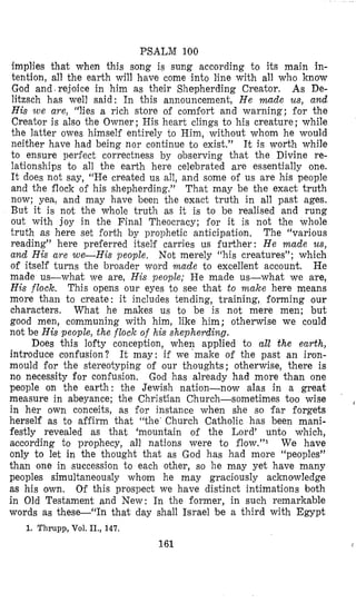 PSALM 100
implies that when this song is sung according to its main in-
tention, all the earth will have come into line with all who know
God and.re,joice in him as their Shepherding Creator. As De-
litzsch has well said: In this announcement, He made us, and
His we are, “lies a rich store oi comi’ort and warning; for the
Creator is also the Owner; His heart clings to his creature; while
the latter owes himself entirely bo Him, without whom he would
neither have had being nor continue to exist.” It is worth while
to ensure periect correctness by observing that the Divine re-
lationships to all the earth here celebrated are essentially one.
It does not say, “He created us all, and some of us are his people
and the flock o i his shepherding.” That may be the exact truth
now; yea, and may have been the exact truth in all past ages.
But it is not the whole truth as it is to be realised and rung
out with joy in the Final Theocracy; for it is not the whole
truth as here set forth by prophetic anticipation. The “various
reading” here preierred itself carries us further: He made us,
and His are we-His people. Not merely “his creatures”; which
of itself turns the broader word made to excellent account. He
made us-what we are, His people; He made us-what we are,
His flock. This opens our eyes to see that to make here means
more than to create: it includes tending, training, forming our
characters. What he makes us to be is not mere men; but
good men, communing with him, like him; otherwise we could
not be His people, the flock of his shepherding.
Does this lofty conception, when applied to all the earth,
introduce confusion? It may: if we’make of the past an iron-
mould for the stereotyping of our thoughts; otherwise, there is
no necessity for confusion, God has already had more than one
people on the earth: the Jewish nation-now alas in a great
measure in abeyance; the Christian Church-sometimes too wise
in her own conceits, as for instance when she so far forgets
herself as to afiirm that “the’ Church Catholic has been mani-
festly revealed as that ‘mountain of the Lord’ unto which,
according to prophecy, all nations were to i10w.”~ We have
only to let in the thought that as God has had more “peoples”
than one in succession to each other, so he may yet have many
peoples simultaneously whom he may graciously acknowledge
as his own. Of this prospect we have distinct intimations both
in Old Testament and New: In the former, in such remarkable
words as these-“In that day shall Israel be a third with Egypt
~
1. Thrupp, Vol. II., 147.
161
 