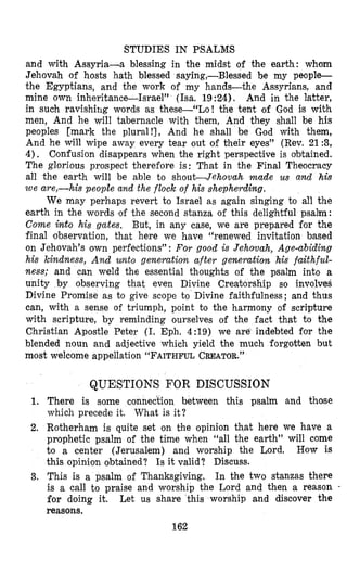 STUDIES IN PSALMS
and with Assyria-a blessing in the midst of the earth: whom
Jehovah of hosts hath blessed saying,-Blessed be my people-
the Egyptians, and the work of my hands-the Assyrians, and
mine own inheritance-Israel” (ha. 19:24). And in the latter,
in such ravishing words as these-“Lo! the tent of God is with
men, And he will tabernacle with them, And they shall be his
peoples [mark the plural!], And he shall be God with them,
And he will wipe away every tear out of their eyes” (Rev. 21 :3,
4). Confusion disappears when the right perspective is obtained.
The glorious prospect therefore is: That in the Final Theocracy
all the earth will be able to shout-Jehovah made us and his
w e are,-his people and the flock of his shepherding.
We may perhaps revert to Israel as again singing to all the
earth in the words of the second stanza of this delightful psalm:
Come into his gates. But, in any case, we are prepared for the
final observation, that here we have “renewed invitation based
on Jehovah’s o’wnperfections” : For good is Jehovah, Age-abiding
his kindness, A n d unto generation after generation his faithful-
ness; and can weld the essential thoughts of the psalm into a
unity by observing that even Divine Crea+orship so involves
Divine Promise as to give scope to Divine faithfulness; and thus
can, with a sense of triumph, point to the harmony of scripture
with scripture, by reminding ourselves of the fact that to the
Christian Apostle Peter (I. Eph. 4:19) we are indebted far the
blended noun and adjective which yield the much forgotten but
most welcome appellation “FAITHFULCREATOR.”
QUESTIONS FOR DISCUSSION
There is some connection between this psalm and those
which precede it. What is it?
Rotherham is quite set on the opinion that here we have a
prophetic psalm of the time when “all the earth” will come
to a center (Jerusalem) and worship the Lord. How is
this opinion obtained? Is it valid? Discuss.
This is a psalm of Thanksgiving. In the two stanzas there
is a call to praise and worship the Lord and then a reason -
for doing it. Let us share this worship and discover the
reasons.
162
 
