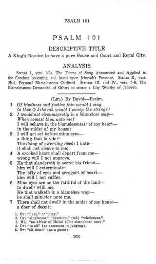 PSALM 101
P S A L M 1 0 1
DESCRIPTIVE TITLE
A King’s Resolve to have a pure House and Court and Royal City.
ANALYSIS
Stanza I., vers. 1-2a, The ‘Ilieme of Song Announced and Applied to
Stanza II., vers.
Stanzas 111. and IV., vers. 5-8, The
the Conduct becoming, and based upon Jehovah’s Presence.
2b-4, Persona1 BIamelessness Outlined.
Blamelessness Demanded of Others to secure a City Worthy of Jehovah.
(Lm.) By David-Psalm.
Of kindness and justice fain would I sing
to thee 0 Jehovah would I sweep the strilzgs.l
I wosild act circumspectly in n blameless way-
W h e n comest thou unto m e ?
I will behave in the blamelessness2of my heart-
in the midst of my house:
I will not set before mine eyes-
a thing that is vile : 3
The doing of swerving deeds I hate-
it shall not cleave to me;
A crooked heart shall depart from me-
wrong will I not approve.
He that slandereth in secret his friend-
him will I exterminate:
The lofty of eyes and arrogant of heart-
him will I not suffer.
Mine eyes are on the faithful of the land-
to dwell4with me,
He that walketh in a blameless way-
he shall minister unto me.
There shall not dwell6in the midst of my house-
a doer of deceit:
1. Or: “harp,” or ‘‘play.”
2. Or : “singleness,” “devotion,” (ml.) “wholeness.”
3. M1. : “an affair of Belial (The abandoned one) .”
4. Or: “to sit” (as assessors in judging) I
6. Or: “sit down” (as a guest).
163
 