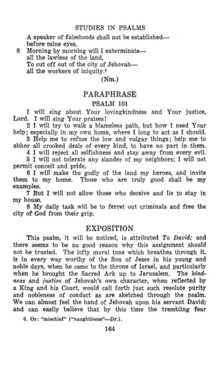STUDIES IN PSALMS
A speaker of falsehoods shall not be established-
before mine eyes,
Mro,rningby morning will I exterminate-
all the lawless of the land,
To cut off out of the city of Jehovah-
all the workers of iniquity.6
8
Wm.1
PARAPHRASE
PSALM 101
I will sing about Your lovingkindness and Your justice,
Lord. I will sing Your praises!
2 I will try to walk a blameless path, but how I need Your
help; especially in my own home, where I long to act as I should.
3 Help me to refuse the low and vulgar things; help me to
abhor all crooked deals of every kind, to have no part in them.
4 I will reject all selfishness and stay away from every evil.
5 I will not tolerate any slander of my neighbors; I will not
permit conceit and pride,
6 I will make the godly of the land my heroes, and invite
them to my home. Those who are truly good shall be my
examples.
7 But I will not allow those who deceive and lie to stay in
my house.
8 My daily task will be to ferret out criminals and free the
city oC God from their grip.
EXPOSITION
This psalm, it will be noticed, is attributed To David; and
there seems to be no good reason why ‘this assignment should
not be trusted. The lofty moral tone which breathes through it,
is in every way worthy of the Son of Jesse in his young and
noble days, when he came to the throne of Israel, and particularly
when he brought the Sacred Ark up to Jerusalem. The kind-
ness and justice of Jehovah’s awn character, when reflected by
a King and his Court, would call forth just such resolute purity
and nobleness of conduct as are sketched through the psalm.
We can almost feel the hand of Jehovah upon his servant David;
and can easily believe that by this time the trembling fear
6. Or: “mischief” (“naughtiness”-Dr.) .
164
 