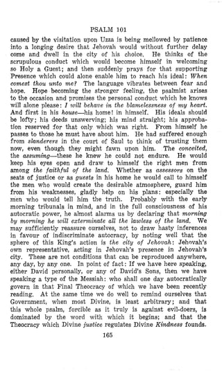 PSALM 101
caused by the visitation upon Uzza is being mellowed by patience
into a longing desire that Jehovah would without further delay
come and dwell in the city of his choice. He thinks of the
scrupulous conduct which would become himself in welcoming
so Holy a Guest; and then suddenly prays for that supporting
Presence which could alone enable him to reach his ideal: When
comest thou unto me? The language vibrates between fear and
hope, Hope becoming the stronger feeling, the psalmist arises
to the occasion and promises the personal conduct which he knows
will alone please: I will behave in the blamelessness of my heart.
And first in his house-his home! in himself. His ideals shsould
be lofty; his deeds unswerving; his mind straight; his approba-
tion reserved for that only which was right. From himself he
passes to those he must have about him, He had suffered enough
from slanderers in the court of Saul to think of trusting them
now, even though they might fawn upon him. The conceited,
the assuming-these he knew he could not endure. He would
keep his eyes open and draw to himself the right men from
among the faithful of the land. Whether as assessors on the
seats of justice or as guests in his home he would call to himself
the men who would create the desirable atmosphere, guard him
from his weaknesses, gladly help on his plans: especially the
men who would tell him the truth. Probably with the early
morning tribunals in mind, and in the full consciousness of his
autocratic power, he almost alarms us by declaring that morning
by morning he will exterminate all the lawless of the land. We
may sufficiently reassure ourselves, not t o draw hasty inferences
in favour of indiscriminate autocracy, by noting well that the
sphere of this King’s action is the city of Jehovah: Jehovah’s
own representative, acting in Jehovah’s presence in Jehovah’s
city. These are not conditions that can be reproduced anywhere,
any day, by any one. In point of fact: If we have here speaking,
either David personally, or any of David’s Sons, then we have
speaking a type of the Messiah: who shall one day autocratically
govern in that Final Theocracy of which we have been recently
reading, At the same time we do well to remind ourselves that
Government, when most Divine, is least arbitrary; and that
this whole psalm, forcible as it truly is against evil-doers, is
dominated by the word with which it begins; and that the
Theocracy which Divine justice regulates Divine Kindness founds.
165
 