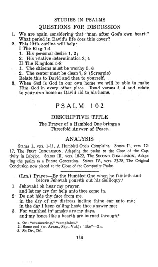 STUDIES IN PSALMS
QUESTIONS FOR DISCUSSION
1. We are again considering that “man after God’s own heart.”
What period in David’s life does this cover?
2. This little outline will help:
I The King 1-4
1. His personal desire 1, 2;
2. His relative determination 3, 4
I1 The Kingdom 5-8
1. The citizens must be worthy 5, 6
2. The center must be clean 7, 8 (Scroggie)
Relate this to David and then to yourself.
3. When God is God in our own home we will be able to make
Him God in every other place. Read verses 3, 4 and relate
to your own home as David did to his home.
P S A L M 1 0 2
DESCRIPTIVE TITLE
The Prayer of a Humbled One brings a
Threefold Answer of Peace.
ANALYSIS
Stanza I., vers. 1-11,A Humbled ‘One’sComplaint, Stanza II., vers. 12-
17, The FIRST CONCLUSION,Adapting the psalm to the Close of the Cap-
tivity in Babylon. Stanza III., vers. 18-22, The SECONDCONCLUSION,Adapt-
ing the psalm to a Future Generation. Stanza IV., vers. 23-28, The Original
Gonclusion now placed at the Close of the Composite Psalm.
(Lm.) Prayer-By the Humibled One when he fainteth and
bePore Jehovah poureth out hi&Soliloquy.’
1 Jehovah ! oh hear my prayer,
and let my cry for help unto thee come in.
2 Do not hide thy face from me,
in the day of my distress incline thine ear unto me;
in the day I keep calling haste thee answer me;
For vanished in2smoke are my days,
and my bones like a hearth are burned t h r ~ u g h . ~
3
1. Or: “murmuring,” “complaint.”
2. Some cod. (w.Aram., Sep., Vul.) : “like”-Gn.
3. So Dr., Del.
166
 