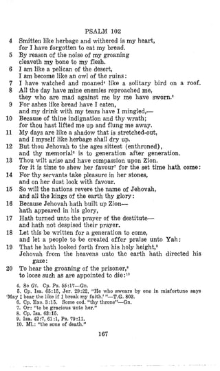 PSALM 102
Smitten like herbage and withered is my heart,
for I have forgotten to eat my bread.
By reason of the noise of my groaning
cleaveth my bone to my flesh.
I am like a pelican of the desert,
I am become like an owl of the ruins :
I have watched and moaned4 like a solitary bird on a roof.
All the day have mine enemies reproached me,
they who are mad against me by me have sworn6
For ashes like ]breadhave I eaten,
and my drink with my tears have I mingled,-
Because of thine indignation and thy wrath;
for thou hast lifted me up and flung me away.
My days are like a shadow that is stretched-out,
and I myself like hevbage shall dry up.
But thou Jehovah to the ages sittest (enthroned),
and thy memorialGis to generation after generation.
Thou wilt arise and have compassion upon Zion.
for it is time to shew her favourTfor the set time hath come:
For thy servants take pleasure in her stones,
and on her dust look with favour.
So will the nations revere the name of Jehovah,
and all the kings of the earth thy glory :
Because Jehovah hath built up Zion-
hath appeared in his glory,
Hath turned unto the prayer of the destitute-
and hath not despised their prayer.
Let this be written for a generation to come,
and let a people to be created offer praise unto Yah:
That he hath looked forth from his holy height,s
Jehovah from the heavens unto the earth hath directed his
To hear the groaning of the prisoner,8
to loose such as are appointed to die:1°
gaze:
4
5
6
7
8
9
10
11
12
13
14
15
16
17
18
19
20
4. So Gt. Cp. Ps. 55:17--Gn.
5. Cp. Isa. 65:15, Jer. 29:22, “He who swears by one in misfortune says
6. Cp. Exo. 3:15. Some cod. “thy throne”-Gn.
‘7. Or: “to be gracious unto her.”
8. Cp. Isa. 63:16.
9. Isa. 42:7, 61 :1,Ps. 79:ll.
10. MI.: “the sons of death.”
‘May I bear the like if I break my faith.’ ”-T.G. 802.
167
 