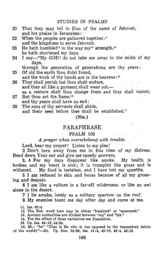 STUDIES IN PSALMS
21 That they may tell in Zion of the name of Jehovah,
and his praise in Jerusalem: 1
22 When the peoples are gathered together,ll
and the kingdoms to serve Jehovah.
23 He hath humbledl2in the way rny13strength,l*
he hath shortened my days.
24 I say-“My GOD! do not take me away in the midst of my
through the generation of generations are thy years:
25 Of old the earth thou didst found,
and the work of thy hands are in the heavens:15
26 They shall perish but thou shalt endure,
and they all like a garment shall wear out,-
as a vesture shalt thou change them and they shall vanish;
27 But thou art the Sarne,l6
and thy years shall have na end:
28 The sons of thy servants shall abide,
and their seed before thee shall be established.”
days,
Wm.1
PARAPHRASE
PSALM 102
A prayer when overwhelmed with €rouble.
Lord, hear my prayer! Listen to my plea!
2 Don’t turn away from me in this time of my distress.
Bend down Your ear and give me speedy answers,
3, 4 For my days disappear like smoke. My health is
broken and my heart is sick; it is trampled like grass and is
withered,
5 I am reduced to skin and bones because of all my groan-
ing and despair.
6 I am like a vulture in a far-off wilderness, or like an owl
alone in the desert.
7 I lie awake, lonely as a solitary sparrow on the roof.
8 My enemies taunt me day after day and curse at me.
My food is tasteless, and I have lost my appetite.
11. Isa. 60:4.
12. The Heb. word here may be either “humbled” or ‘(answered.”
13. Ancient authorities are divided between rcmy’7and ((his.”
14. For the effect of these variations see Exposition.
16. Cp. Isa. 48:13,44:24.
16. MI.: ((he” ‘‘That is He who is (as opposed to the transistory fabric
of the world)”-Dr. Cp. Deu. 32:39, Isa. 41:4, 43:10, 46:4, 48:12.
168
 