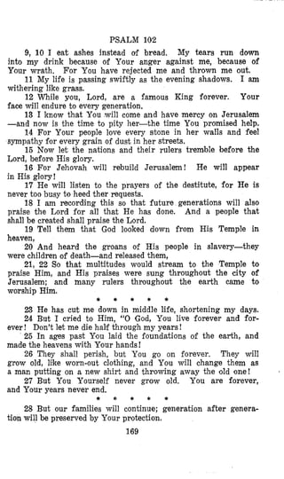 PSALM 102
9, 10 I eat ashes instead of bread. My tears run dotm
into my drink because of Your anger against me, because of
Your wrath,
11 My life is passing swiftly as the evening shadows. I am
withering like grass.
12 While you, Lord, are a famous King forever. Your
face will endure to every generation.
13 I know that You will come and have mercy on Jerusalem
-and now is the time to pity her-the time You promised help.
14 For Your people love every stone in her walls and feel
sympathy for every grain of dust in her streets.
15 Now let the nations and their rulers tremble before the
Lord, before His glory.
16 For Jehovah will rebuild Jerusalem! He will appear
For You have rejected me and thrown me out.
in His gl,ory!
17 He will listen to the prayers of the destitute, for He is
never too busy to heed ther requests.
18 I am recording this so that future generations will also
praise the Lord for all that He has done. And a people that
shall be created shall praise the Lord.
19 Tell them that God looked down from His Temple in
heaven,
20 And heard the groans of His people in slavery-they
were children of death-and released them,
21, 22 So that multitudes would stream to the Temple to
praise Him, and His praises were sung throughout the city of
Jerusalem; and many rulers throughout the earth came to
worship Him.
* * * * *
23 He has cut me down in middle life, shortening my days.
24 But I cried to Him, “0 God, You live forever and for-
ever ! Don’t let me die half through my years !
25 In ages past Ylou laid the foundations of the earth, and
made the heavens with Your hands!
26 They shall perish, but You go on forever. They will
grow old, like worn-out clothing, and You will change them as
a man putting on a new shirt and throwing away the old one!
27 But You Yourself never grow old. You are forever,
and Your years never end.
* * * * *
28 But our families will continue; generation after genera-
tion will be preserved by Your protection.
169
 