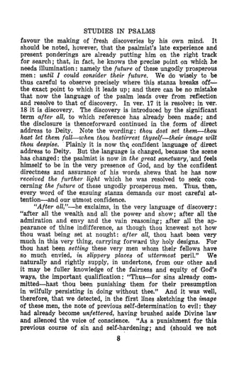 STUDIES IN PSALMIS
favour the making of ’fresh discoveries by his own mind. It
should be noted, however, that the psalmist’s late experience and
present ponderings are already putting him on the right track
for search; that, in fact, he knows the precise point on which he
needs illumination : namely the future of these ungodly prosperous
men: until I could consider their future. We do wisely to be
thus careful to observe precisely where this stanza breaks off-
the exact point to which it leads up; and there can be no mistake
that now the language of the psalm leads over from reflection
and resolve to that of discovery. In ver. 17 it is resolve: in ver.
18 it is discovery. The discovery is introduced by the significant
term after all, to which reference has already been made; and
the disclosure is thenceforward continued in the form of direct
address to Deity. Note the wording: thou dost set them-thou
hmt let them falGwhen thou bestirrest thyself-their image wilt
thou despise. Plainly it is now thq confident language of direct
address to Deity. Bult the language is changed, because the scene
has changed: the psalmist is now in the great sanctuary,’and feels
himself to be in the very presence of God, and by the confident
directness and assurance of his words shews that he has now
received the further light which he was resolved to seek con-
cerning the future of these ungodly prosperous men. Thus, then,
every word of the ensuing stanza demands our most careful at-
tention-and our utmost confidence.
“Afterall,”-he exclaims, in the very language of discovery:
“after all the wealth and all the power and show; after all the
admiration and envy and the vain reasoning; after all the ap-
pearance of thine indifference, as though thou knewest not how
thou wast being set at nought: after all, thou hast been very
much in this very ,thing, carrying forward thy h’oly designs. For
thou hast been setting these very men whom their fellows have
so much envied, in slippery places of uttermost peril.” We
naturally and rightly supply, in undertone, from our other and
it may be fuller knowledge of the fairness and equity of God’s
ways, the important qualification : “Thus-for sins already com-
mitted-hast ‘thou been punishing them for their presumption
in wilfully persisting in doing without thee.” And it was well,
therefore, that we detected, in the first lines sketching the image
of these men, the note of previous self-determination to evil: they
had already become unfettered,having brushed aside Divine law
and silenced the voice of conscience. “AS a punishment for this
previous course of sin and self-hardening; and (should we not
8
 