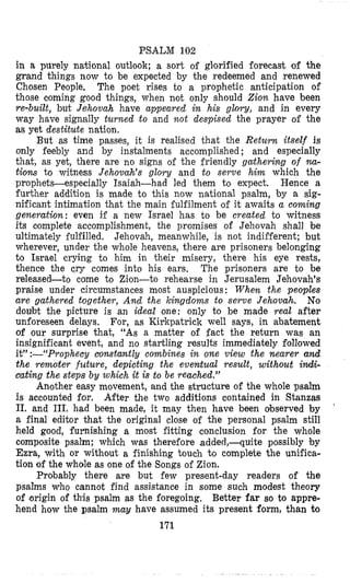 PSALM 102
in a purely national outlook; a sort o i glorified forecast of the
grand things now to be expected by the redeemed and renewed
Chosen People. The poet rises to a prophetic anticipation of
those coming good things, when not only should Zion have been
re-built, but Jehovah have appeared in his glory, and in every
way have signally turned to and not despised the prayer of the
as yet destitute nation.
But as time passes, it is realised that the Return itself is
only feebly and by instalments accomplished ; and especially
that, as yet, there are no Sighs of the friendly gathering of m-
tions to witness Jehovah’s glory and to serve him which the
prophets-especially Isaiah-had led them to expect. Hence a
further addition is made to this now national psalm, by a sig-
nificant intimation that the main fulfilment of it awaits a coming
generation: even if a new Israel has to be created to witness
its complete accomplishment, the promises of Jehovah shall be
ultimately fulfilled. Jehovah, meanwhile, is not indifferent; but
wherever, under the whole heavens, there are prisoners belonging
to Israel crying to him in their misery, there his eye rests,
thence the cry comes into his ears. The prisoners are to be
released-to come to Zion-to rehearse in Jerusalem Jehovah’s
praise under circumstances most auspicious : When the peoples
are gathered together, And the kingdoms to serve Jehovah. No
doubt the picture is an ideal one: only to be made real after
unforeseen delays. For, as Kirkpatrick well says, in abatement
of our surprise that, “As a matter of fact the return was an
insignificant event, and no startling results immediately followed
it”:--“Prophecy constantly combines in one view the nearer and
the remoter future, depicting the eventual result, without idi-
cating the steps by which it is to be reached.”
Another easy movement, and the structure of the whole psalm
is accounted for. After the two additions contained in Stanzas
11. and 111. had been made, it may then have been olbserved by
a final editor that the original close of the personal psalm still
held good, furnishing a most fitting conclusion for the whole
composite psalm; which was therefore added,-quite possibly by
Ezra, with or without a finishing touch to complete the unifica-
tion of the whole as one of the Songs of Zion.
Probably there are but few present-day readers of the
psalms who cannot find assistance in some such modest theory
of -origin of this psalm as the foregoing, Better far so to appre-
hend how the psalm may have assumed its present form, than to
171
’
 