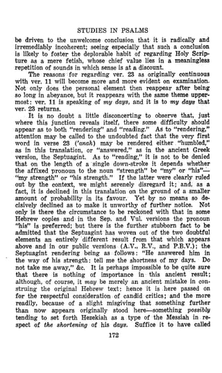 STUDIES IN PSALMS
be driven to the unwelcome conclusion that it is radically and
irremediably incoherent; seeing especially that such a conclusion
is likely to foster the deplorable habit of regarding Holy Scrip-
ture as a, mere fetish, whme chief value lies in a meaningless
repetition of sounds in which sense is at a discount.
The reasons for regarcling ver. 23 as originally continuous
with ver. 11will become more and more evident on examination.
Not only does the personal element then reappear after being
so long in abeyance, but it reappears with the same theme upper-
most: ver. 11 is speaking of my days, and it is to my davs that
ver. 23 returns.
It is no doubt a little disconcerting to observe that, just
where this junction reveals itself, there some difficulty should
appear as to both “rendering” and “reading.” As to “rendering,”
attention may be called to the undoubted fact that the very first
word in verse 23 (’anuh) may be rendered either “humbled,”
as in this translation, or “answered,” as in the ancient Greek
version, the Septuagint, As to “reading,” it is not to be denied
that on the length of a single down-stroke it depends whether
the affixed pronoun to the noun “strength” be “my”
“my strength” or “his strength.” If the latter were clearly ruled
out by the context, we might serenely disregard it; and, as a
fact, it is declined in this translation on the ground of a smaller
amount of probability in its favour. Yet ‘by no means so de-
cisively declined as to make it unworthy of further notice. Not
only is there the circumstance to be reckoned with that in some
Hebrew copies and in the Sep. and Vul. versions the pronoun
“his” is preferred; but there is the further stubborn fact to be
admitted that the Septuagint has woven out of the two doubtful
elements an entirely different result from that which appears
above and in our public versions (A,V., R.V., and P.B.V.);the
Septuagint rendering being as follows : “He answered him in
the way of his strength: tell me the shortness of my days. Do
not take me away,” &e. It is perhaps impossible to be quite sure
that there is nothing of importance in this ancient result;
although, of course, it may be merely an ancient mistake in con-
struing the original Hebrew text: hence it is here passed on
for the respectful consideration of candid critics; and the more
readily, because of a slight misgiving that something further
than nbw appears originally stood here-something possibly
tending to set forth Hezekiah as a type of the Messiah in re-
spect of the shortening of his duys. Suffice it to have called
172
 