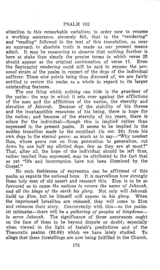 PSALM 30%
attention to this remarkable variation; in order now to resume
a working assurance, sincerely felt, that in the “rendering”
and “reading” followed in the text of this translation, as near
an approach to absolute truth is made as our present means
admit. It may be reassuring to observe that nothing further is
here at stake than simldy the precise terms in which verse 29
should appear as the original conlinuation of verse 11. Even
the Septuagint rendering could still be said to resume the per-
sonncct strain of the psalm in respect of the drqp of the individual
sufferer, These nice points being thus disposed of, we are fairly
entitled to review thc psalm as a whole in regard to its larger
outstanding features.
The one thing which nothing can hide is the grandeur of
the psalm: the way in which it sets over against the afflictions
of the man and the afflictions of the nation, the eternity and
elevation of Jehovah. Because of the stability of his throne
and the inexhaustible resources of his being, there is hope for
the nation; and because of the eternity of his years, there is
solace for the individual-though this is implied rather than
expressed in the present psalm. It seems to be implied in the
sudden transition made by the suppliant (in ver. 24) from his
own days to the eternal years: as much as to say-“Why needest
thou, whose years run on from generation to generation, cut
down by one half my allotted days, few as they are at most?”
That, after all, the hope of the individual should be left thus,
rather implied than expressed, may be attributed to the fact that
as yet “life and incorruption have not been illumined by the
Gospel.”
No such feebleness of expression can be af,firmed of this
psalm as regards the national hope. It is marvellous how strongly
these holy men of old assert and reassert this, Zion is to be so
favoured as t o cause the nations to revere the name of Jehova,h,
and all the kings of the earth his glory. Not only will Jehovah
build u p Zion, but he himself toill appear in his glory. When
the imprisoned Israelites are released, they will come to Zion
and rehearse their story. Concurrently with this-so the psalm-
ist intimates-there will be a gathering of peoples of kingdoms-
to serve Jehovah. The significance of these assurances ought
on the face of them to be beyond dispute or doubt; especially
when viewed in the light of Isaiah’s predictions and of the
Theocratic psalms (92-99) which we have lately studied. To
allege that these foretellings are now being fulfilled in the Church,
173
 