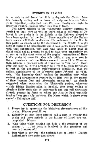 STUDIES IN PSALMS
is not only to rob Israel, but it is to degrade the Church from
her heavenly calling and to throw all scripture into confusion.
It is respectfully submitted that Christian theologians ought to
know the Pauline Epistles better than thus to teach.
The above allusion to the ‘(Theocratic Psalms” suffices to
remind us that, here as well as there, what is affirmed of Je-
hovah in the psalm is in the Epistle to the Hebrews alleged to
have been spoken “of the Son.’’ Some expositors of the Psalms
have shewn solicitude to discover this reference to the Son in
this psalm as clearly as by the statement in the Epistle it might
seem it ought to be discoverable; and it was partly from sympathy
with that expectation, that care was taken to admit that all
doubt could not at present be said to have ‘been conclusively set
at rest as to the exact terms of the original resumption. of Heze-
kiah’s psalm at verse 23. One able critic, at any rate, sees in
the circumstance that the Divine name in verse 24 is El rather
than Elolhim, a probable note of transition to “the Son.” How-
ever this may be, it will probably be a relief to plain Christians
to rest in the apparently well-warranted copclusion, that the
radical signlficance of the Memorial name JehovaLas “Yah-
weh,” “the Becoming One,” renders the transition easy, when
context and circumstance require it, to Him who in the fulness
of time “became flesh and tabernacled among us.” As already
suggested when expounding the Theocratic psalms, whenever
visible Divine Manifestation is implied, then some veiling of
Absolute Deity must also be understood; and this veil Christians
already possess in Jesus on whom our Apostle Paul explicitly
teaches “was graciouly bestowed The Name which is above every
name” (Philippians 2:9).
1.
2.
3.
4.
QUESTIONS FOR DISCUSSION
Please try to appreciate the historical circumstances of this
psalm, Discuss possibilities,
Evidently at least three persons had a part in writing this
psalm and three periods in the history of Israel are con-
templated. Discuss.
“One thing which nothing can hide is the grandeur of the
psalm: “. . . just what is involved in this grandeur and
how is it expressed?
Just what is (or was) the national hope of Israel? Discuss
Rothefiam’s view point and others.
174
 