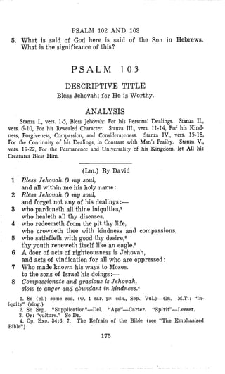 PSALM 102 AND 103
6. What is said of (God here is said of the Son in Hebrews,
What is the significance of this?
P S A L M 1 0 3
DESCRIPTIVE TITLE
Bless Jehovah; for He is Worthy.
ANALYSIS
Stanza I., vers. 1-5, Bless Jehovah: For his Personal Dealings. Stanza II.,
vers. 6-10, For his Revealed Character. Stanza III., vers. 11-14, For his Kind-
ness, Forgiveness, Compassion, and Considerateness. Stanza IV., vers. 15-18,
For the Continuity of his Dealings, in Contrast with Man’s Frailly. Stanza V,,
vers. 19-22, For the Permanence and Universality of his Kingdom, let All his
Creatures Bless Him.
(Lm.) By David
1 Bless Jehovah 0 m y soul,
and all within me his holy name:
2 Bless Jehovah 0 my soul,
and forget not any of his dealings :-
3 who pardoneth all thine iniquities,l
who healeth all thy diseases,
4 who redeemeth from the pit thy life,
who crowneth thee with kindness and compassions,
5 who satisfieth with good thy desire,2
thy youth reneweth itself like an eagleqs
6 A doer of acts of righteousness is Jehovah,
and acts ‘of vindication for all who are oppressed :
7 Who made known his ways to Moses.
to the sons of Israel his doings:-
8 Compassionate and gracious is Jehovah,
slow to anger and a,bundant in kindness.4
1. So (pl.) some cod, (w. 1. ear. pr. edn., Sep., Vu1.)-Gn. M.T. : “in-
iquity” (sing.) ’
2. So Sep. “Supplication”-Del. “Age”-Carter. “Spirit”-Leeser.
3. Or: “vulture.” So Dr.
4. Cp. Exo. 34:6, 7. The Refrain of the Bible (see “The Emphasised
Bible”).
175
 