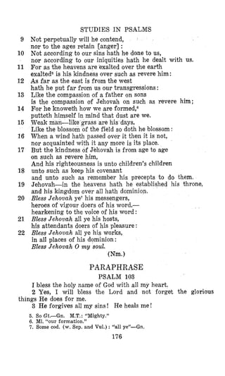 STUDIES IN PSALMS
Not perpetually will he contend,
nor to the ages retain [anger] :
Not according to our sins hath he done to us,
nor according to our iniquities hath he dealt with us.
For as the heavens are exalted over the earth
exalted5 is his kindness over such as revere him:
As far as the east is from the west
hath he put far from us our transgressions :
Like the compassion of a father on sons
is the compassion of Jehovah on such as revere him;
For he knoweth how we are formed,6
putteth himself in mind that dust are we.
Weak man-like grass are his days,
Like the blossom 09 the field so doth he blossom :
When a wind hath passed over it then it is not,
nor acquainted with it any more is its place.
But the kindness of Jehovah is from age to age
on such as revere him,
And his righteousness is unto children’s children
unto such as keep his covenant
and unto such as remember his precepts to do them.
Jehovah-in the heavens hath he established his throne,
and his kingdom over all hath dominion.
Bless Jehovah ye7his messengers,
heroes of vigour doers of his word,-
hearkening to the voice of his word :
Bless Jehovuh all ye his hosts,
his attendants doers of his pleasure :
Bless Jehovah all ye his works,
in all places of his dominion:
Bless Jehovah 0 my soul.
Wm.1
9
10
11
12
13
14
15
16
17
18
19
20
21
22
PARAPHRASE
PSALM 103
I bless the holy name of God with all my heart.
2 Yes, I will bless the Lord and not forget the glorious
3 He forgives all my sins ! He heals me !
5. So Gt.-Gn. M.T.: “Mighty.”
6. M1. “our formation.”
7. Some cod. (w. Sep. and Vul.) : “all ye”-Gn.
things He does for me.
176
 