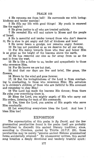 PSALM 108
4 He ransoms me from hell! He surrounds me with loving-
5 He fills my life with good things! My youth is renewed
6 He gives justice to all who are treated unfairly.
7 He revealed His will and nature to Moses and the people
8 He is merciful and tender toward those who don’t deserve
9 He never bears a grudge, nor remains angry florever.
10 He has not punished us as we deserve for all our sins,
11 For His mercy towards those Who fear and honor Him
12 He has removed our sins as far away from us as the
13 He is like a father to us, tender and sympathetic to those
14 For He knows we are but dust,
15 And that our days are few and brief, like grass, like
flowers,
16 Blown by the wind and gone forever.
17, 18 But the lovingkindness of the Lord is from everlast-
ing to everlasting, to those who reverence Him; His salvation
is to children’s children of those who are faithful to His covenant
and remember to obey Him!
19 The Lord has made the heavens His throne; from there
He rules over everything there is.
20 Bless the Lord, you mighty angels of His who carry out
His orders, listening for each of His commands.
21 Yes, bless the Lord, you armies of His angels whfo serve
Him constantly.
22 Let everything everywhere bless the Lord. And how I
bless Him too!
kindness and tender mercies !
like the eagle’s!
of Israel.
it; He is slow to get angry and full of kindness and love!
is as great as the height of the heavens above the earth,
east is from the west.
who reverence Him.
EXPOSITION
The superscription of this psalm is By David, and the few
grammatical peculiarities found in the psalm itself are probably
insufficient t o discredit this ancient literary traditi’on; since,
acoording to Chwolson, quoted by Thirtle (O.T.P. 29), those
peculiarities may be merely “genuine ancient Hebrew grammatical
forms accidentally retained.’’ By whomsoever written, this sacred
song breathes a deeply devotional and tenderly trustful spirit:
177
 