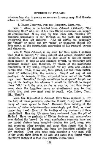 STUDIES IN PSALMS
whoever has sins to mourn or sorrows to carry may find therein
solace or instruction.
I. BLESSJEHOVAH,FOR HIS PEaSONAL DEALINGS.
Ver. 1. Bless, as on bended knee, Jehovah (Yahweh) “the
Becoming One,” who, out of his own Divine resources, can supply
all creature-need: 0 mg soul, my true inner self, realising thy
complete personality in and through all the parts and powers
wherewith thou art endowed. And all within me, especially
my “heart” or mind, and my “reins” or impulses; (bless) his
holy nume, as the summarised expression of his revealed person
and character.
Ver. 2. Bless Jehovah, 0 my soul; for thus again I address
thee, that is myself; “I” being subject and object, inspector and
inspected, teacher and taught in one; about to project myself
from myself, to look at and examine myself, to encourage and
admonish myself; and, therefore, by reason of the mysterious
complexity of my being, responsible for my state and conduct
before ‘God. Thou, 10 my soul, thus gifted, use the ready instru-
ment of self-discipline, thy memory: Forget wt amy of his
dealings: his benefits, if thou wilt,-but have not all his “deal-
ings” been “benefits,” though sometimes in disguise? forget not
any of his dealings, for whereas it would be difficult to forget
them “all,” be it thy care, as far as may be, that thou forget
none, since the forgotten mercy or chastisement may be that
which thou dost now most need to recall. (Cp. Intro., Chap.
III., “Soul.”)
Vers. 3-5. Who-that is Jehovah (five times repeated!). By
the help of these pronouns, catechise thyself, 0 my soul! Hour
many of these appeal to thee? Kncvwest h o u nothing of the
paTdon of thine iniquities-thus searchingly put first, as most
concerning thee? Even of the healing of thy diseases art thou
unmindful? Has thy life never been redeemed from the pit of
Hades? Have no garlands of Divine kindness and compas&om
ever decked thy brow? On what numberless occasions have not
thy lawful desires been satisfiecCdesires for food, sleep, rest
and countless other mercies; and canst thou forget Who it is
that, through all channels, has been the bountiful satisfier of
thy craving? Dost thou arise each morning a new man, still
in thy gouth right down to old age, and canst thou forget whose
recreative energy it is that thus worketh within thee?
178
 