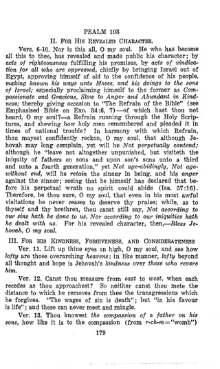 PSALM 103
11. FORHIS REVEALEDCHARACTER.
He who has become
all this to thee, has revealed and made public his character; by
acts of righteousness fulfilling his promises, by acts of vindica-
tion for all who are oppreslsled, chiefly by bringing Israel out of
Egypt, approving himself of old to the confidence of his people,
making known his ways unto Moses, and his doings to the sons
of Israel; especially proclaiming himself to the former as Corn-
pussiomte and Gracious, Slow to Anger and Abundant in Kind-
ness; thereby giving occasion to “The Refrain of the Bible” (see
Emphasised Bible on Exo. 34:6, 7)--af which hast thou not
heard, 0 my soul?-a Refrain running through the Holy Scrip-
tures, and shewing how holy men remembered and pleaded it in
times of national trouble? In harmony with which Refrain,
thou mayest confidently reckon, 0 my soul, that although Je-
hovah may long complain, yet will lie Not perpetuallg contend;
although he “leave not altogether unpunished, but visiteth the
iniquity of fathers on sons and upon son’s sons unto a third
and unto a fourth generation,” yet Not age-abidingly, Not age-
without end, will he retain the sinner in being, and his anger
against the sinner; seeing that he himself has declared that be-
fore his perpetual wrath no spirit could abide (Isa. 57:16).
Therefore, be thou sure, 0 my soul, that even in his most awful
visitations he never ceases to deserve thy praise; while, as to
thyself and thy brethren, thou canst still say, Nolt according to
our sim hath he done to us, Nor according to our iniquities hath
he dealt with us. For his revealed character, then,-Bless Je-
hovah, 0 my soul.
Vers. 6-10. Nor is this all, 0 my soul.
111. FOR HIS KINDNESS,FORGIVENESS,AND CONSIDERATENESS
Ver. 11. Lift up thine eyes on high, 0 my soul, and see how
lofty are those overarching heavens : in like manner, lofty beyond
all thought and hope is Jehovah’s kindness over these who revere
him.
Ver, 12. Canst thou measure from east to west, when each
recedes as thou approachest? So neither canst thou mete the
distance to which he removes (fromthee the transgressions whioh
he forgives. “The wages of sin is death”; but “in his favour
is life”; and these can never meet and mingle.
Ver. 13. Thou knowest the compassion of a father on his
sons, how like it is to the compassion (from r-ch-m=“womb”)
179
 