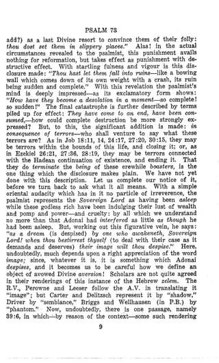PSALM 73
add?) as a last Divine resort to convince them of their folly:
thou dost set them in slippery places.” Alas! in the actual
circumstances revealed to ‘the psalmist, this punishment avails
nothing for reformation, but takes effect as punishment with de-
structive effect. With startling fulness and vigour is this dis-
closure made: “Thou hast let them fall into ruins-like a bowing
wall which comes down of its own weight with a crash, its ruin
being sudden and complete.” With this revelation the psalmist’s
mind is deeply impressed-as its exclamatory form shows:
“How have they beciome u desolation in a moment-so complete!
so sudden !” The final catastrophe is further described by terms
piled up for effect: They have come to an end, ha,ve been con-
sumed,-how could complete destruction be more strongly ex-
pressed? But, to this, the significant addition is made: in
oonsequence of terrors-who shall venture to say what these
terrors are? As in Job 18:11, 14, 24:17, 27:20, 30:15, they may
be terrors within the bounds of this life, and cloping it; or, as
in Ezekiel 26:21, 27:36, 28:19, they may be terrors connected
with the Hadean continuation of existence, and ending it. That
they do terminate the being of these erewhile boasters, is the
lone thing which the disclosure makes plain, We have not yet
done with this description. Let us complete our notice of it,
before we turn back ‘to ask what it all means. With a simple
oriental audacity which has in it no particle of irreverence, the
psalmist represents the Sovereign Lord as having been asleep
while these godless rich have been indulging their lust of wealth
and pomp and power-and cruelty: by all which we understand
no more than that Adonai had interfered as little as though he
had been asleep. But, working out this figurative vein, he says:
“as a dream (is despised) by one who awakeneth, Sovereign
Lord! when thou bestirrest thyself (to deal with their case as it
demands and deserves) their image wilt thou despise?’ Here,
undoubtedly, much depends upon a right appreciaticon of the word
imuge; since, whatever it is, it is something which Adonai
despises, and it becomes us to be careful how we define an
object ‘of avowed Divine aversion! Scholars are not quite agreed
in their renderings of this instance of the Hebrew xelem. The
R.V., Perowne and Leeser follow the A.V. in translating it
“image” ; but Carter and Delitzsch represent it by “shadow,”
Driver by “semblance,” Briggs and Wellhausen (in P.B.) by
“phantom.” Now, undoubtedly, there i s one passage, namely
39:6, in which-by reason of the context-some such rendering
9
 