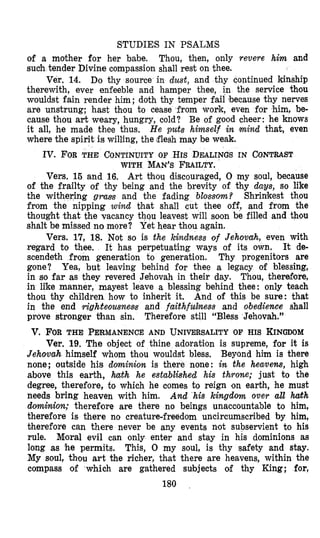 STUDIES IN PSALMS
of a mother for her babe. Thou, then, only revere him and
such tender Divine compassion shall rest on thee.
Do thy source in dust, and thy continued kinship
therewith, ever enfeeble and hamper thee, in the service thou
wouldst fain render him; doth thy temper fail ‘becausethy nerves
are unstrung; hast thou to cease from work, even for him, be-
cause thou art weary, hungry, cold? Be of good cheer: he knows
it all, he made thee thus. He puts himself in mind that, even
where the spirit is willing, the flesh may be weak.
Ver. 14.
Iv. FORTHE CONTINUITY OF Hrs DEALINGS IN CONTRAST
WITH MAN’SFRAILTY.
Vers. 15 and 16. Art thomudiscouraged, 0 my soul, because
of the frailty of thy being and the brevity of thy daws, so like
ing gvms and the fading blossom? Shrimkest thou
nipping wind that shall cut thee off, and from the
thought that the vacancy thqu leavest will soon be filled and thomu
shalt be missed no more? Yet hear thou again.
Vers. 17, 18. Not so is the kindness of Jehovah, even with
regard to thee. It de-
scendeth from generation to generation. Thy progenitors are
gone? Yea, but leaving behind far thee a legacy of blessing,
in so far as they revered Jehovah in their day. Thou, therefore,
in like manner, mayest leave a blessing behind thee: only teach
thou thy children how to inherit it. And of this be sure: that
in the end righ8eoumem and faithfulfiess and obedience shall
prove stronger than sin.
It has perpetuating ways of its own.
Therefore still “Bless Jehovah.”
v. FORTHE PERMANENCE AND UNIVERSALITY OF HIS KINGDOM
Ver. 19,The object of thine adoration is supreme, for it is
Jehovah himself whom thon wouldst bless, Beyond him is there
none; outside his dominion is there none: in the heavens, high
above this earth, hath he established his throne; just to the
degree, therefore, to which he comes to reign on earth, he must
needs bring heaven with him. And his kingdom over all haith
dominiorz; therefore are there no beings unaccountable to him,
therefore is there no creature-freedom uncircumscribed by him,
therefore can there never be any events not subservient to his
rule. Mioral evil can only enter and stay in his dominions as
long as he permits. This, 0 my soul, is thy safety and stay.
My soul, th’au art the richer, that there are heavens, within the
compass of which are gathered subjects of thy King; for,
180
 