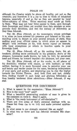 PSALM 103
although the Creator might be above all locality, yet not so the
creature; and therefore it is a joy to thee to think of inhabited
heavens, especially if and so far as they are peopled by loyal
fellow-subjects of thine, Thine emotions must needs go forth
to them. They may not hear thine appeal to them, save through
their Sovereign and thine; yet wouldst thou fain emulate or even
provoke their devotions, and feel the ecstasy of fellowship as
they bless Jehovah.
Ver. 20. Bless Jehovah, ye his messengem whose privilege
it is, when ye have entered his presence and listened to his com-
manding word, t o depart on your several errands of state, thus
making good your official name, in which alone ye appear to
delight : with swiftness ye fly, with hevoic vigour ye execute,
with loyal promptness ye return t o hearken again to your
Sovereign Lord.
Ver. 21. Bless Jehovah, all ye his waiting hosts, his a$-
tendants, abiding more continually in his presence, doers of his
pleasure, howsoever made known, by look, by hint, by perceived
need and fitness, by inward impulse-his pleasure, not your own.
Ver. 22. Bless Jehovah, all ye his works, in all places of
his dominion: whether with reason, or with instinct ; or with
neither, leaving it to more favoured ones to perceive your use
and beauty and render praise for the same, becoming interpreters
of your parts and powers, and employing you to rise the higher
towards the Divine Throne. And, both first and last, chiefly
thou, finding thyself in such large and glorious fellowship as
thou humbly tenderest thine adorations,-Btess Jehovah, 0 my
soul.
QUESTIONS FOR DISCUSSION
1. What is meant by the expression : “Bless Jeh,ovah”?
2. How is the word ‘‘soul’’used?
3. What a beautiful penetrating analysis of man is given in
the comment on verse 2. Read it again.
4. What is “the ready instrument of self-discipline”?
6. There are five areas of God’s personal dealings with us.
Please list them (as in vs. 1-5) and make personal applica-
tion.
6. In what sense is our strength renewed like an eagle?
7. In what two or three acts has Jehovah revealed His char-
acter?
181
 