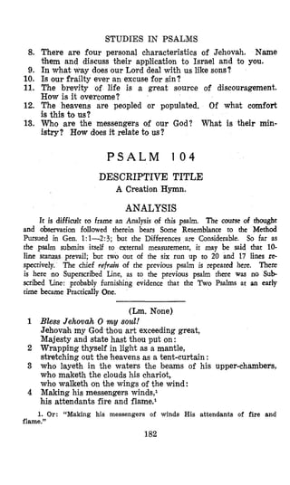 STUDIES IN PSALMS
8. There are four personal characteristics of Jehovah. Name
them and discuss their application to Israel and to you.
9. In what way does our Lord deal with us like sons?
10. Is our frailty ever an excuse for sin?
11. The brevity of life is a great source of discouragement.
How is it overcome?
12. The heavens are peopled or populated. Of what comfort
is this to us?
13. Who are the messengers of our God? What is their min-
istry? How does i+ relate to us?
P S A L M 1 0 4
DESCRIPTIVE TITLE
A Creation Hymn.
ANALYSIS
It is difficult to frame an Analysis of this psalm. The course of thought
and observation followed therein bears Some Resemblance to the Method
Pursued in Gen. 1:l-2:3; but the Differences are Considerable. So far as
the psalm submits itself to external measurement, it may be said that 10-
line stanzas prevail; but two out of the six run up to 20 and 17 lines re-
spectively. There
is here no Superscribed Line, as to thle previous psalm there was no Sub-
scribed Line: probably furnishing evidence that the Two Psalms at an early
time became Practically One.
The chief refruin of the previous psalm is repeated here.
~~~~
(Lm. None)
1 Bless Jehovah 0 my soul!
Jehovah my God thou art exceeding great,
Majesty and state hast thou put on:
2 Wrapping thyself in light as a mantle,
stretching out the heavens as a tent-curtain :
3 who layeth in the waters the beams of his upper-chambers,
who maketh the clouds his chariot,
who walketh on the wings o€ the wind:
4 Making his messengers winds,l
his attendants fire and f1ame.l
1. Or: “Making his messengers of winds His attendants of fire and
flame.”
182
 
