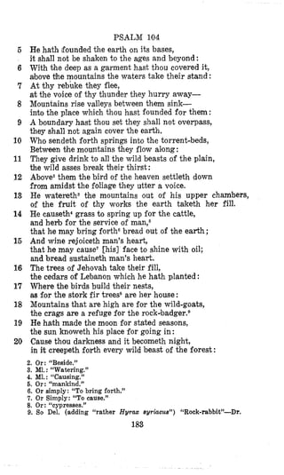PSALM 104
He hath founded the earth on its bases,
it shall not be shaken to the ages and beyond:
With the deep as a garment hast thou covered it,
above the mountains the waters take their stand :
At thy rebuke they flee,
at the voice of thy thunder they hurry away-
Mountains rise valleys between them sink-
into the place which thou hast founded for them:
A boundary hast thou set they shall not overpass,
they shall not again cover the earth.
Who sendeth forth springs into the torrent-beds,
Between the mountains they flow along:
They give drink to all the wild beasts of the plain,
the wild asses break $heir thirst :
Above2them the bird of the heaven settleth down
from amidst the foliage they utter a voice.
He wateretha the mountains out of his upper chambers,
of the fruit of thy works the earth taketh her fill.
He causeth4grass to spring up for the cattle,
and herb for the service of man,6
that he may bring fortho bread out of the earth ;
And wine rejoiceth man’s heart,
that he may cause‘ [his] face to shine with oil;
and bread sustaineth man’s heart.
The trees of Jehovah take their fill,
the cedars of Lebanon which he hath planted :
Where the birds build their nests,
as for the stork fir treess are her house :
Mountains that are high are for the wild-goats,
the crags are a refuge for the rockabadger.B
He hath made the moon for stated seasons,
the sun knoweth his place for going in:
Cause thou darkness and it becometh night,
in it creepeth forth every wild beast of the forest :
2. Or: “Beside.”
3. Ml.: “Watering.”
4. M1.: “Causing.”
6. Or: “manlrind.”
6. Or simply: “To bring forth.”
7. Or Simply: “To cause.”
8. Or: “cypresses.”
9. So Del. (adding “rather Hyrax sy~iucus”)“Rock-rabbit”-Dr.
183
5
6
7
8
9
10
11
12
13
14
15
16
17
18
19
20
 