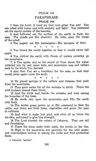 PSALM 104
PARAPHRASE
PSALM 104
I bless the Lord: 0 Lord my God, how great You are! You
are robed with honor and with majesty and light! Y.ou stretched
out the starry curtain of the heavens,
3 And hollowed out the surface of the earth to form the
seas. The clouds are His chariots! He rides upon the wings
of the wind!
4 The angels1 are His messengers-His servants of fire!
5 You bound the world together so khat it would never fall
apart.
6 You clothed the earth with floods of waters covering up
the mountains.
7, 8 You spoke, and at the sound of Your shout the water
collected into its vast ocean beds, and mountains rose and valleys
sank to the levels You decreed.
9 And then You set a boundary for the seas, so that they
would never again cover the earth.
* * * * *
* * * * *
10 He placed springs in the valleys, and streams that gush
from the mountains.
11 They gave water folr all the animals to drink. There the
wild donkeys quench their thirst,
12 And the birds nest beside the streams and sing among
the branc’hesof the trees.
13 He sends rain upon the mountains and fills the earth
with fruit.
14 The tender grass grows up at His command to feed the
cattle, and there are fruit trees, vegetables and grain for man
to cultivate,
15 ‘And wine to make him glad, and olive oil as lotion for
his skin, and bread to give him strength.
16 The Lord planted the cedars of Lebanon. They are tall
and flouri~~hing.
17 There the birds make their nests, the storks in the firs.
18 High in the mountains are pastures for the wild goats;
and rock-badgers burrow in among the rocks and find protection
there.
1. Literally, “spirits.”
185
 