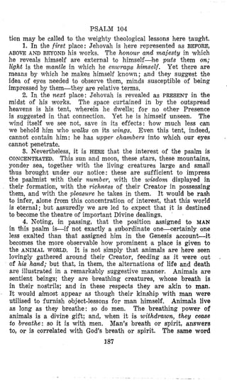 PSALM 104
tion may be called to the weighty theological lessons here taught.
1. In the first place: Jehovah is here represented as BEFORE,
ABOVE AND BEYOND his works. The honour and majesty in which
he reveals himself are external to himself-he puts them on;
light is the maw% in which he enwraps himself. Yet there are
means by which he makes himself known; and they suggest the
idea of eyes needed to observe them, minds susceptible of being
impressed by them-they are relative terms.
2. In the next place: Jehovah is revealed as PRESENT in #he
midst of his works. The space curtained in by the outspread
heavens is his tent, wherein he dwells; for no other Presence
is suggested in that connection. Yet he is himself unseen. The
wind itself we see not, save in its effects: &ow much less can
we behold him who walks on its wings. Even this tent, indeed,
cannot contain him: he has upper chambers into whioh our eyes
cannot penetrate,
3. Nevertheless, it is HERE that the interest of the psalm is
CONCENTRATED. This sun and moon, bhese stars, these mountains,
yonder sea, together with the living creatures large and small
bhus brought under our notice: these are sufficient to impress
the psalmist with their number, with the wisdom displayed in
their formation, with the richness of their Creator in possessing
them, and with the pleasure he takes in them. It would be rash
to infer, alone from this concentration of interest, that this world
is eternal; but assuredly we are led to expect that it is destined
to become the theatre ob important Divine dealings.
4. N'oting, in passing, that the position assigned to MAN
in this psalm is-if not exactly a subordinate one-certainly one
less exalted than that assigned him in the Genesis accounLit
becomes the more observable how prominent a place is given to
the ANIMAL WORLD. It is not simply that animals are here seen
lovingly gathered around their Creator, feeding as it were out
of hk hand; but that, in them, the alternations of life and death
&reillustrated in a remarkably suggestive manner. Animals are
sentient beings; they are breabhing creatures, whose breath is
in their nostrils; and in these respects they are akin to man.
It would aqmost appear as though their kinship wibh man were
utilised to furnish object-lessons for man himself, Animals live
as long as they breathe: so do men. The breathing power of
animals is a divine gift; and, when it is withdrawn, they ceme
to breathe: so it is with men. Man's breabh or spirit, answers
to, or is correlated with God's breath or spirit. The same word
.
187
 