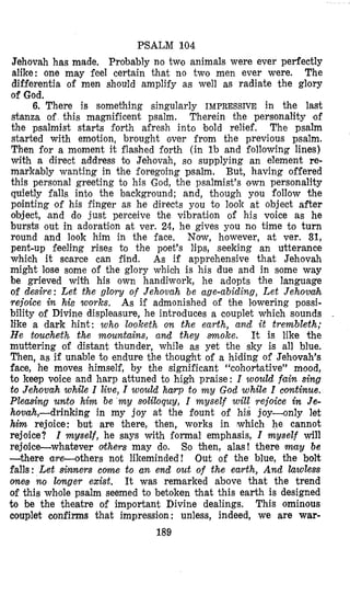 PSALM 104
Jehovah has made, Probably no two animals were ever perfectly
alike: one may feel certain that no two men ever were. The
differentia of men shoulld amplify as well as radiate the glory
of God.
6. There is something singularly IMPRESSIVE in the last
stanza of this magnificent psalm. Therein the personality of
the psalmist starts forth afresh into bold relief. The psalm
started with em’otion, brought over from the previous psalm.
Then for a moment it flashed forth (in l b and following lines)
with a direct address bo Jehovah, so supplying an element re-
markably wanting in the foregoing psalm. But, having offered
this personal greeting to his God, the psalmist’s own personality
quietly falls into the background; and, though you follow the
pointing of his finger as he directs you to look at object after
object, (and do just perceive the vibration of his voice as he
bursts out in adoration at ver. 24, he gives you no time to turn
round and look him in the face. Now, however, at ver. 31,
pent-up feeling rises to the poet’s lips, seeking an utterance
which it scarce can find. As if apprehensive that Jehovah
might lose some of the glory whioh is his due and in some way
be grieved with his own handiwork, he adopts the language
of desiye: Let the g l o v of Jehovah be age-abiding, Let Jehovitvh
rejoice in his works. As if admonished of the lowering possi-
bility of Divine displeasure, he introduces a couplet which sounds ~
like a dark hint: who loloketh on the earth, and it trembleth;
H e toucheth the mountaim, and they m o k e . It is like the
muttering of distant thunder, while as yet the sky is all blue.
Then, as if unable to endure the thought of a hiding of Jehovah’s
face, he moves himself, by the significant “cohortative” mood,
to keep voice and harp attuned to high praise: I would fain sing
to Jehovah while I live, I would hayp to m y God while I continue.
P l e d n g umto him be m y soliloquy, I myself will rejoice in Je-
hovah,-drinking in my joy at the fount of his joy-only let
him rejoice: but are there, then, works in which he cannot
rejoice? Z myself, he says with i‘ormal emphasis, I myself will
rejoice-whatever others may do. So then, alas! there may be
-there are-others not likeminded! Out of the blue, the bolt
falls: Let sinners c o r n to an end out of the earth, And hwless
ones no longer exist, It was remtarked above that the trend
of this whole psalm seemed to betoken that this earth is designed
to be the theatre of important Divine dealings. This ominous
couplet confirms that impression: unless, indeed, we are war-
189
 