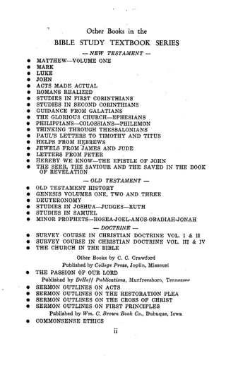 >
Other Books in the
0
0
0
0
0
e
0
0
0
0
0
0
0
0
e
0
0
0
0
0
0
0
0
0
0
0
0
BIBLE STUDY TEXTBOOK SERIES
-NEW TESTAMENT -
MATTHEW-VOLUME ONE
MARK
LUKE
JOHN
ACTS MADE ACTUAL
ROMANS REALIZED
STUDIES IN FIRST CORINTHIANS
STUDIES IN SECOND CORINTHIANS
GUIDANCE FROM GALATIANS
THE GLORIOUS CHURCH-EPHESIANS
PHILIPPIANS-COLOSSIANS-PHILEMON
THINKING THROUGH THESSALONIANS
PAUL’S LETTERS TO TIMOTHY AND TITUS
HELPS FROM H2BREWS
JEWELS FROM JAMES AND JUDE
LETTERS FROM PETER
HEREBY WE KNOW-THE EPISTLE O F JOHN
THE SEER, THE SAVIOUR AND THE SAVED IN THE BOOK
OF REVELATION
-OLD TESTAMENT -
OLD TESTAMENT HISTORY
GENESIS VOLUMES ONE, TWO AND THREE
DEUTERONOMY
STUDIES IN JOSHUATUDGES-RUTH
STUDIES IN SAMUEL
MINOR PROPHETS-HOSEA-JOEL-AMOS-OBADIAH-JONAH
-DOCTRINE -
SURVEY COURSE IN CHRISTIAN DOCTRINE VOL. I & I1
SURVEY COURSE IN CHRISTIAN DOCTRINE VOL. I11 & IV
THE CHURCH IN THE BIBLE
Other Books by C. C. Crawford
Published by College Ppess, Joplin, Missouri
Published by DeHoff Puhlicatiom, Murfreesboro, TenneSSQQ
THE PASSION OF OUR LORD
SERMON OUTLINES ON ACTS
SERMON OUTLINES ON THE RESTORATION PLEA
SERMON OUTLINES ON THE CROSS OF CHRIST
SERMON OUTLINES ON FIRST PRINCIPLES
COMMONSENSE ETHICS
Published by Wm.C. Brown Book Co., Dubuque, Iowa
..11
 