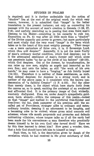 STUDIES IN PSALMS
is required: and it is further undeniable that the notion of
“shadow” lies at the root ‘of the original ‘word; for which very
reason, however, it is submitted that “image” is the better
translation in the present instance; not only as connecting his
passage with the account of man’s cpeation in Genesis (1:26, 27,
9:6), and usefully reminding us in passing that even there man’s
likeness ‘to his Maker-consisting in his capacity to rule (cp.
Exposition on Ps. 8) was after all little more than a “shadow”
of the Divine capacity and power to govern ;but more particularly
and most vitally lthat ‘the very word “image” is the term which
takes us to the heart of this most weighty passage. “Their image
-as a mere caricature of thine own, it is, 0 Sovereign Lord,
which thou wilt despise!” Assuredly, it is not the mere frailty
of man’s ordinary mortal condition, which God despises; nor is
it the attenuated semblance of man’s former self which alone
can penetrate hades “as far as the circle of his fathers” (49:19),
which God despises. Out of the former, by transformation, he
can raise up new men, mighty as angels and immortal as his
own Son; and unto the latter, as still “the work of his own
hands,” he may come to have a “longing,” as Job faintly hoped
(14:15). Therefiore it is neither of these semblances, as such,
that Adlonai despises; for despises is a strong word, and] in
neither of the above cases is it consistent with the known con-
descension of “a faithful Creator” (1 P. 4:19). No! far other
than merely these, is the object which here starts forth from
the canvas as, so t o speak, exciting the contempt of an awakened
and affronted God. It is the primary image of God, wickedly,
wantonly disfigured. Even we, under Asaph’s sympathetic guid-
ance, have, already-within the compass of this psalm-looked
on that “image” and loathed it: the unfettered free-thinker and
free-liver; the fat, sleek pamperer of his precious self; the so-
called pet of Providence, stranger alike t o ordinary and extra-
ordinary trouble; deeming it an adornment to be haughty, and
a becoming robe to be violent; whose gross mind concocts evil
schemes; whose vile mouth propounds and promotes and defends
unblushing villainies; whose tongue talks as if all the earth had
been made for his convenience-a man therefore who practically
deems himself to be his own God! alas turned devil! Have we
by this time learned to detest him? How great a ,wonder, then,
that a holy God should have left him to himself so long !
Such then, in full, is the description given by Asaph of the
revelation which he had received in the great sanctuary of God,
10
 