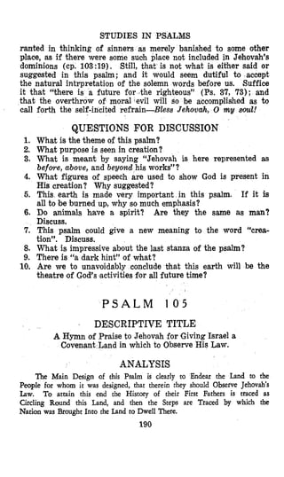 STUDIES IN PSALMS
ranted in thinking of sinners as merely banished to some other
place, as if there were some suclh place not included in Jehovah’s
dominions (cp. 103:19). Still, that is not what is either said or
suggested in this psalm; and it would seem dutiful to accept
the natural intrpretation of the solemn words before us. Suffice
it that “there is a future for Jthe righteous” (Ps. 37, 73); and
that the overthrow of moral evil will so be accomplished as to
call forth the self-incited refrain-Bless Jehovah, 0 my soul!
QUESTIONS FOR DISCUSSION
1.
2.
3.
4.
5.
6.
7.
8.
9.
10.
What is the theme of this psalm?
What purpose is seen in creation?
What is meant by saying “Jehovah is here represented as
before, above, and beyond his works”?
What figures of speech are used to show God is present in
His creation? Why suggested?
This, earth is made very important in this psalm. If it is
all to be burned up, why so much emphasis?
Do animals have a spirit? Are they the same as man?
Discuss.
This psalm could give a new meaning to the word ‘%rea-
tion”. Discuss.
What is impressive about the last stanza of the psalm?
There is “a dark hint” of what?
Are we to unavoidably conclude bhat this earth will be the
theatre of God’s ‘activitiesfor all future time?
P S A L M 105
. DESCRIPTIVE TITLE
A Hymn of Praise to Jehovah for ,GivingIsrael a
Covenant Land in which to Observe His Law.
ANALYSIS
The Main Design of this Psalm is clearly to Endear the Land to the
People for whom it was designed, that therein they should Observe Jehovah’s
Law. To attain this end the History of their First Fathers is traced as
Circling Round this Land, and then the Steps are Traced by which the
Nation was Brought Into the Land to Dwell There.
190
 