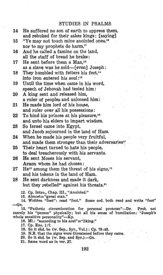 STUDIES IN PSALMS
He suffered no son of earth to oppress them,
and rebuked for their sakes kings: [saying]
“Ye may not touch mine anointed ones,I2
nor to my prophets do ham.”
And he called a famine on the land,
all the staff of bread he brake:
He sent before them a Man,la
as a slave was he sold-[even] Joseph :
They humbled with fetters his feet,14
into iron entered his
Until the time vhen came in his word,
speech ‘ofJehovah had tested him :
A king sent and released him,
a ruler of peoples and unloosed him :
He made him lord of his house,
and ruler over all his possessions :
To bind his princes at his pleasuire,l8
and unto his elders to impart wisdom.
So Israel came into Egypt,
and Jacob sojourned in the land of Ham.
When he made his people very fruitful,
and made them stronger than their adversaries17
Their heart turned to hate his people,
to deal treacherously with his servants.
He sent Moses his servant,
Araion whom he had chosen:
HeI8among them
and his tokens in the land of Ham,
He sent darkness and made it dark,
but they rebelledz0against his threats.e1
f
threat of his signs,19
12. Cp. Intro., Chap. III., “Anointed.”
13. Almost=“great man.”
14
15
16
17
18
19
20
21
22
23
24
25
26
27
28
14. Written “feet”: read “foot.” Some cod, both read and write “foot”
-Gn.
16. “Pathetic circumlocution for personal pronoun”-Dr. Prob. not
merely his “person” physically; but all his sense of humiliation : “Joseph’s
whole sensitive personality”-Kp.
16. M1. : “according to his sou1”d‘liking.”
17. Cp. Exo. 1:7.
18. So it shd. be (w. Sep., Syr., Vul.) : Cp.78:43.
19. N.B. that the signs were threatened before they came.
20. So it shd. be (w. Sep. and Syr.)-Gn.
21. Same word as in ver. 27.
192
 