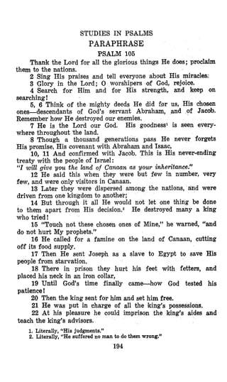 STUDIES IN PSALMS
PARAPHRASE
PSALM 105
Thank the Lord for all the glorious things He does; proclaim
2 Sing His praises and tell everyone about His miracles:
3 ‘Glory in the Lord; 0 worshipers of God, rejoice,
4 Search for Him and for His strength, and keep on
searching!
5, 6 Think of the mighty deeds He did for us, His chosen
ones-descendants of God’s servant Abraham, and of Jacab.
Remember how He destroyed our enemies.
7 He is the Lord our God. His goodness1 is seen every-
where throughout ’the land.
8 Though ea thousand generations pass He never forgets
His promise, His covenant with Abraham and Isaac,
10, 11 And confirmed with Jacob. This is His never-ending
treaty with the people of Israel:
“I will give you the land of Canaan as you^ inheritwee?’
12 He said this when they were but few in number, very
few, and were only visitors in Canaan.
13 Later they were dispersed among the nations, and were
driven from one kingdom to another;
14 But through it all He would not let one thing be done
to them apart from His decision.2 He destroyed many a king
who tried!
15 “Touch not these chosen ones of Mine,” he warned, “and
do not hurt My prophets.”
16 He called for a famine ‘on the land of ‘Canaan, cutting
o5f its food supply,
17 Then He sent Joseph as a slave to Egypt to save His
people from starvation.
18 There in prison they hurt his feet with fetters, and
plcaced his neck in an iron collar,
19 Until God’s time finally came-hmow God tested his
patience !
20 Then the king sent for him and set him free.
21 He was put in charge of all the king’s possessions.
22 At his pleasure he could imprison the king’s aides and
them to the nsations.
teach the king’s advisors.
1. Literally, “Hisjudgments.”
2. Literally, “He suffered no man to do them wrong.”
194
 